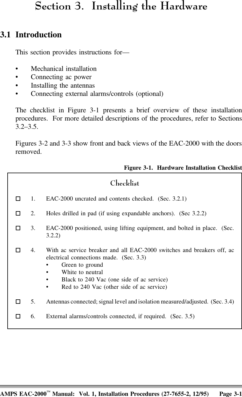 6HFWLRQ ,QVWDOOLQJWKH+DUGZDUH3.1 IntroductionThis section provides instructions for— • Mechanical installation• Connecting ac power • Installing the antennas• Connecting external alarms/controls (optional)The checklist in Figure 3-1 presents a brief overview of these installationprocedures.  For more detailed descriptions of the procedures, refer to Sections3.2–3.5. Figures 3-2 and 3-3 show front and back views of the EAC-2000 with the doorsremoved.Figure 3-1.  Hardware Installation Checklist  1. EAC-2000 uncrated and contents checked.  (Sec. 3.2.1)  2. Holes drilled in pad (if using expandable anchors).  (Sec 3.2.2)  3. EAC-2000 positioned, using lifting equipment, and bolted in place.  (Sec.3.2.2)  4. With ac service breaker and all EAC-2000 switches and breakers off, acelectrical connections made.  (Sec. 3.3)• Green to ground• White to neutral• Black to 240 Vac (one side of ac service)• Red to 240 Vac (other side of ac service)  5. Antennas connected; signal level and isolation measured/adjusted.  (Sec. 3.4)  6. External alarms/controls connected, if required.  (Sec. 3.5)AMPS EAC-2000™ Manual:  Vol. 1, Installation Procedures (27-7655-2, 12/95) Page 3-1