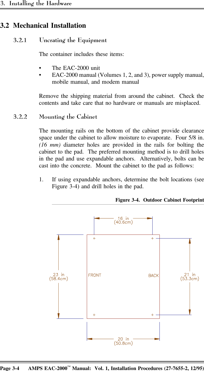 3.2 Mechanical InstallationThe container includes these items:• The EAC-2000 unit• EAC-2000 manual (Volumes 1, 2, and 3), power supply manual,mobile manual, and modem manualRemove the shipping material from around the cabinet.  Check thecontents and take care that no hardware or manuals are misplaced.The mounting rails on the bottom of the cabinet provide clearancespace under the cabinet to allow moisture to evaporate.  Four 5/8 in.(16 mm) diameter holes are provided in the rails for bolting thecabinet to the pad.  The preferred mounting method is to drill holesin the pad and use expandable anchors.  Alternatively, bolts can becast into the concrete.  Mount the cabinet to the pad as follows:1. If using expandable anchors, determine the bolt locations (seeFigure 3-4) and drill holes in the pad. Figure 3-4.  Outdoor Cabinet FootprintPage 3-4 AMPS EAC-2000™ Manual:  Vol. 1, Installation Procedures (27-7655-2, 12/95)