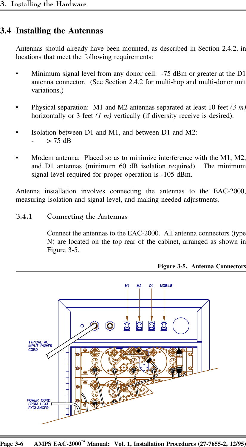 3.4 Installing the AntennasAntennas should already have been mounted, as described in Section 2.4.2, inlocations that meet the following requirements: • Minimum signal level from any donor cell:  -75 dBm or greater at the D1antenna connector.  (See Section 2.4.2 for multi-hop and multi-donor unitvariations.)• Physical separation:  M1 and M2 antennas separated at least 10 feet (3 m)horizontally or 3 feet (1 m) vertically (if diversity receive is desired).• Isolation between D1 and M1, and between D1 and M2:- &gt; 75 dB• Modem antenna:  Placed so as to minimize interference with the M1, M2,and D1 antennas (minimum 60 dB isolation required).  The minimumsignal level required for proper operation is -105 dBm.Antenna installation involves connecting the antennas to the EAC-2000,measuring isolation and signal level, and making needed adjustments. Connect the antennas to the EAC-2000.  All antenna connectors (typeN) are located on the top rear of the cabinet, arranged as shown inFigure 3-5.Figure 3-5.  Antenna ConnectorsPage 3-6 AMPS EAC-2000™ Manual:  Vol. 1, Installation Procedures (27-7655-2, 12/95)