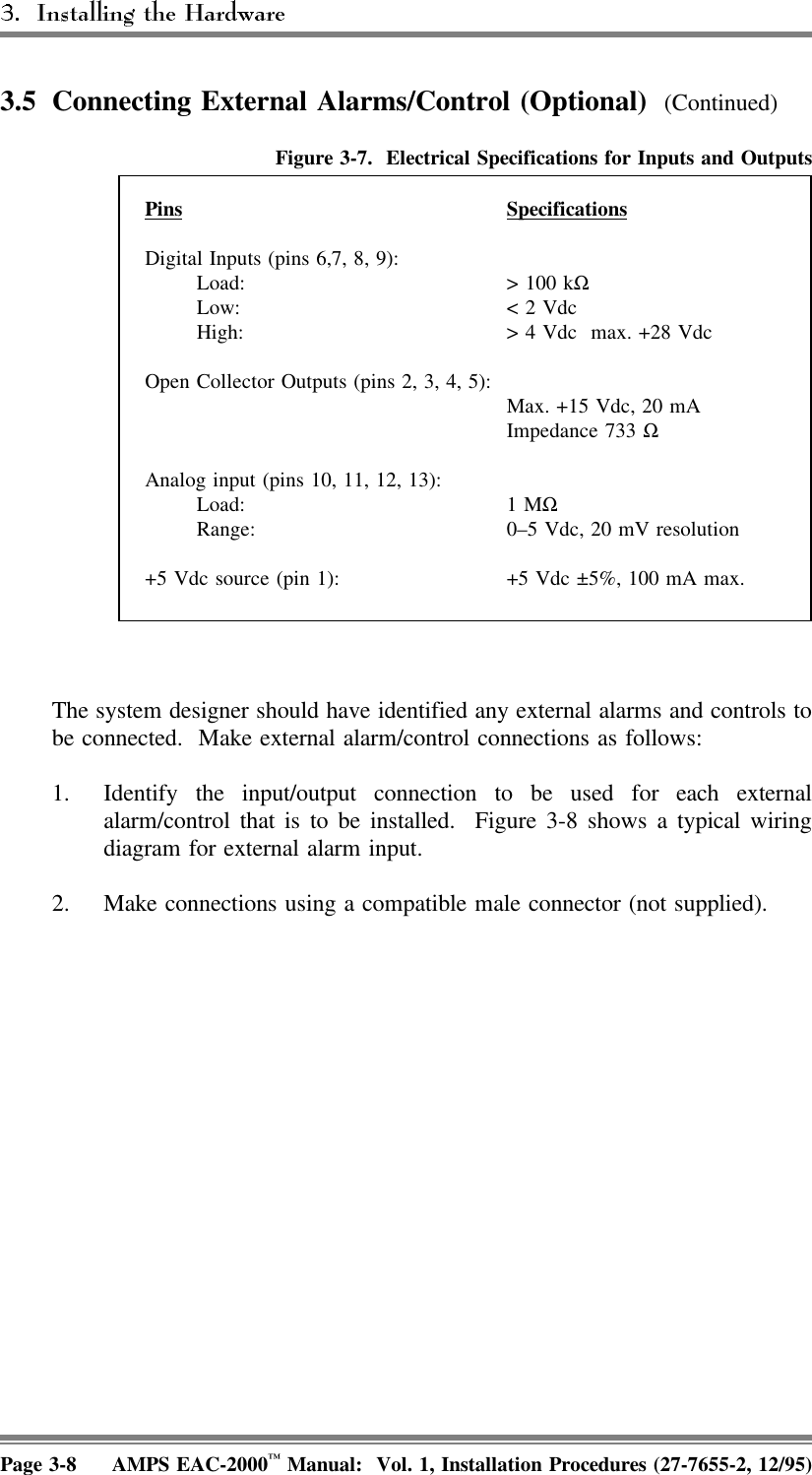 3.5 Connecting External Alarms/Control (Optional)  (Continued)Figure 3-7.  Electrical Specifications for Inputs and OutputsPins SpecificationsDigital Inputs (pins 6,7, 8, 9):Load:  &gt; 100 kΩ Low: &lt; 2 VdcHigh: &gt; 4 Vdc  max. +28 VdcOpen Collector Outputs (pins 2, 3, 4, 5): Max. +15 Vdc, 20 mAImpedance 733 ΩAnalog input (pins 10, 11, 12, 13):Load: 1 MΩ Range: 0–5 Vdc, 20 mV resolution+5 Vdc source (pin 1): +5 Vdc ±5%, 100 mA max.The system designer should have identified any external alarms and controls tobe connected.  Make external alarm/control connections as follows: 1. Identify the input/output connection to be used for each externalalarm/control that is to be installed.  Figure 3-8 shows a typical wiringdiagram for external alarm input.2. Make connections using a compatible male connector (not supplied).Page 3-8 AMPS EAC-2000™ Manual:  Vol. 1, Installation Procedures (27-7655-2, 12/95)