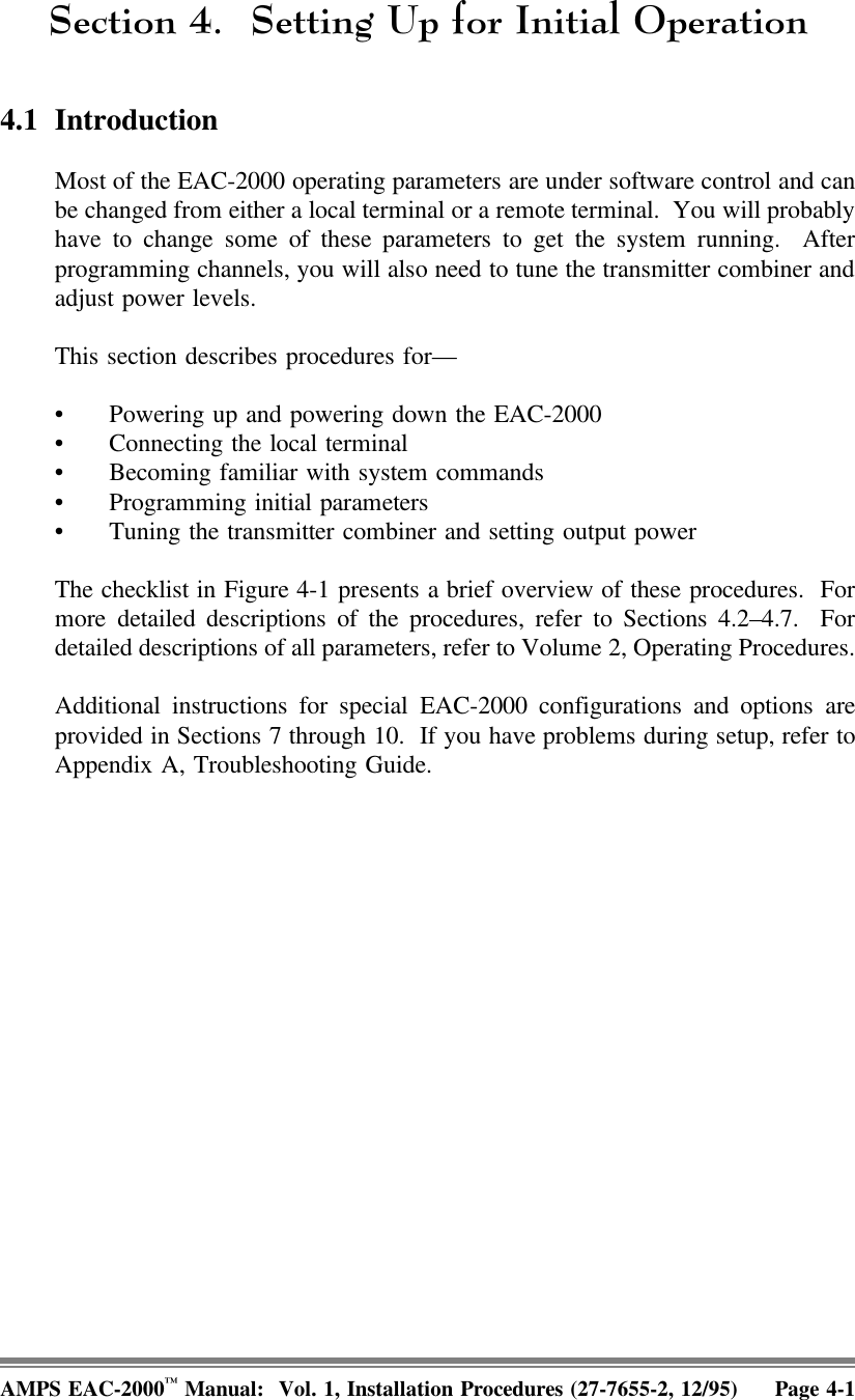 6HFWLRQ 6HWWLQJ8SIRU,QLWLDO2SHUDWLRQ4.1 IntroductionMost of the EAC-2000 operating parameters are under software control and canbe changed from either a local terminal or a remote terminal.  You will probablyhave to change some of these parameters to get the system running.  Afterprogramming channels, you will also need to tune the transmitter combiner andadjust power levels.This section describes procedures for—• Powering up and powering down the EAC-2000 • Connecting the local terminal• Becoming familiar with system commands• Programming initial parameters • Tuning the transmitter combiner and setting output powerThe checklist in Figure 4-1 presents a brief overview of these procedures.  Formore detailed descriptions of the procedures, refer to Sections 4.2–4.7.  Fordetailed descriptions of all parameters, refer to Volume 2, Operating Procedures.Additional instructions for special EAC-2000 configurations and options areprovided in Sections 7 through 10.  If you have problems during setup, refer toAppendix A, Troubleshooting Guide. AMPS EAC-2000™ Manual:  Vol. 1, Installation Procedures (27-7655-2, 12/95) Page 4-1