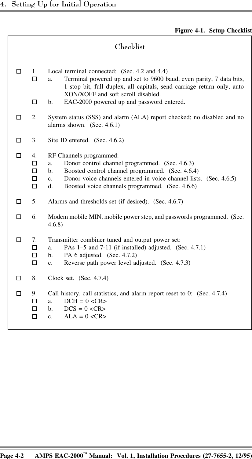 Figure 4-1. Setup Checklist  1. Local terminal connected:  (Sec. 4.2 and 4.4)  a. Terminal powered up and set to 9600 baud, even parity, 7 data bits,1 stop bit, full duplex, all capitals, send carriage return only, autoXON/XOFF and soft scroll disabled.  b. EAC-2000 powered up and password entered.  2. System status (SSS) and alarm (ALA) report checked; no disabled and noalarms shown.  (Sec. 4.6.1)  3. Site ID entered.  (Sec. 4.6.2)  4. RF Channels programmed:  a. Donor control channel programmed.  (Sec. 4.6.3)  b. Boosted control channel programmed.  (Sec. 4.6.4)  c. Donor voice channels entered in voice channel lists.  (Sec. 4.6.5)  d. Boosted voice channels programmed.  (Sec. 4.6.6)  5. Alarms and thresholds set (if desired).  (Sec. 4.6.7)  6. Modem mobile MIN, mobile power step, and passwords programmed.  (Sec.4.6.8)  7. Transmitter combiner tuned and output power set: a. PAs 1–5 and 7-11 (if installed) adjusted.  (Sec. 4.7.1)  b. PA 6 adjusted.  (Sec. 4.7.2)  c. Reverse path power level adjusted.  (Sec. 4.7.3)  8. Clock set.  (Sec. 4.7.4)  9. Call history, call statistics, and alarm report reset to 0:  (Sec. 4.7.4)  a. DCH = 0 &lt;CR&gt;  b. DCS = 0 &lt;CR&gt;  c. ALA = 0 &lt;CR&gt;Page 4-2 AMPS EAC-2000™ Manual:  Vol. 1, Installation Procedures (27-7655-2, 12/95)