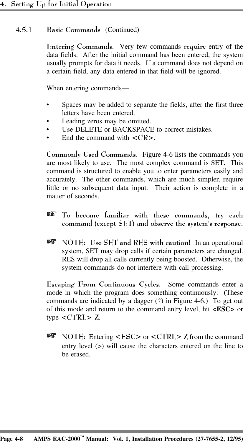  (Continued) Very few commands   entry of thedata fields.  After the initial command has been entered, the systemusually prompts for data it needs.  If a command does not depend ona certain field, any data entered in that field will be ignored. When entering commands—• Spaces may be added to separate the fields, after the first threeletters have been entered.• Leading zeros may be omitted.• Use DELETE or BACKSPACE to correct mistakes.• End the command with  .  Figure 4-6 lists the commands youare most likely to use.  The most complex command is SET.  Thiscommand is structured to enable you to enter parameters easily andaccurately.  The other commands, which are much simpler, requirelittle or no subsequent data input.  Their action is complete in amatter of seconds.   In an operationalsystem, SET may drop calls if certain parameters are changed.RES will drop all calls currently being boosted.  Otherwise, thesystem commands do not interfere with call processing.  Some commands enter amode in which the program does something continuously.  (Thesecommands are indicated by a dagger (†) in Figure 4-6.)  To get outof this mode and return to the command entry level, hit &lt;ESC&gt; ortype  .   Entering   or   from the commandentry level (&gt;) will cause the characters entered on the line tobe erased. Page 4-8 AMPS EAC-2000™ Manual:  Vol. 1, Installation Procedures (27-7655-2, 12/95)