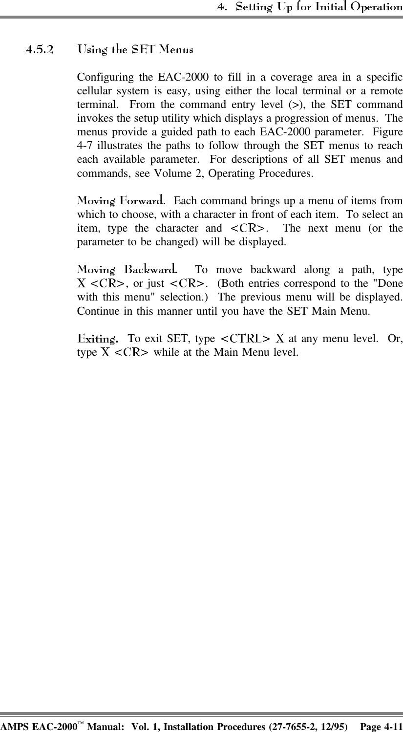 Configuring the EAC-2000 to fill in a coverage area in a specificcellular system is easy, using either the local terminal or a remoteterminal.  From the command entry level (&gt;), the SET commandinvokes the setup utility which displays a progression of menus.  Themenus provide a guided path to each EAC-2000 parameter.  Figure4-7 illustrates the paths to follow through the SET menus to reacheach available parameter.  For descriptions of all SET menus andcommands, see Volume 2, Operating Procedures.   Each command brings up a menu of items fromwhich to choose, with a character in front of each item.  To select anitem, type the character and  .  The next menu (or theparameter to be changed) will be displayed.  To move backward along a path, type, or just  .  (Both entries correspond to the &quot;Donewith this menu&quot; selection.)  The previous menu will be displayed.Continue in this manner until you have the SET Main Menu.  To exit SET, type   at any menu level.  Or,type   while at the Main Menu level.AMPS EAC-2000™ Manual:  Vol. 1, Installation Procedures (27-7655-2, 12/95) Page 4-11