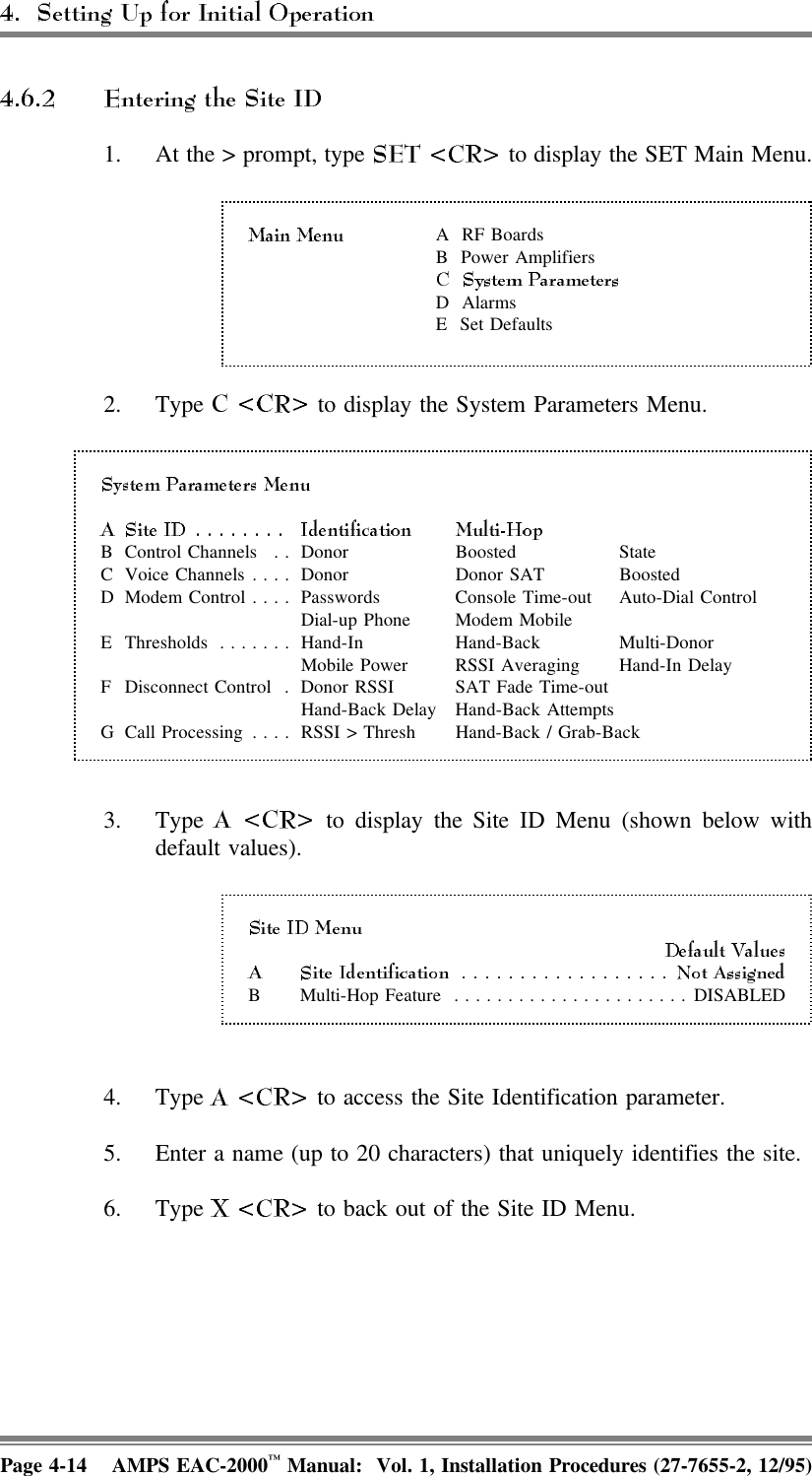 1. At the &gt; prompt, type   to display the SET Main Menu.A  RF BoardsB Power AmplifiersD AlarmsE Set Defaults2. Type   to display the System Parameters Menu.B Control Channels . . Donor Boosted StateC Voice Channels.... Donor Donor SAT BoostedD Modem Control.... Passwords Console Time-out Auto-Dial Control Dial-up Phone Modem MobileE Thresholds ....... Hand-In Hand-Back Multi-Donor Mobile Power RSSI Averaging Hand-In DelayF Disconnect Control . Donor RSSI SAT Fade Time-outHand-Back Delay  Hand-Back AttemptsG Call Processing .... RSSI &gt; Thresh Hand-Back / Grab-Back3. Type   to display the Site ID Menu (shown below withdefault values).B Multi-Hop Feature ......................DISABLED4. Type   to access the Site Identification parameter.5. Enter a name (up to 20 characters) that uniquely identifies the site.6. Type   to back out of the Site ID Menu.Page 4-14 AMPS EAC-2000™ Manual:  Vol. 1, Installation Procedures (27-7655-2, 12/95)