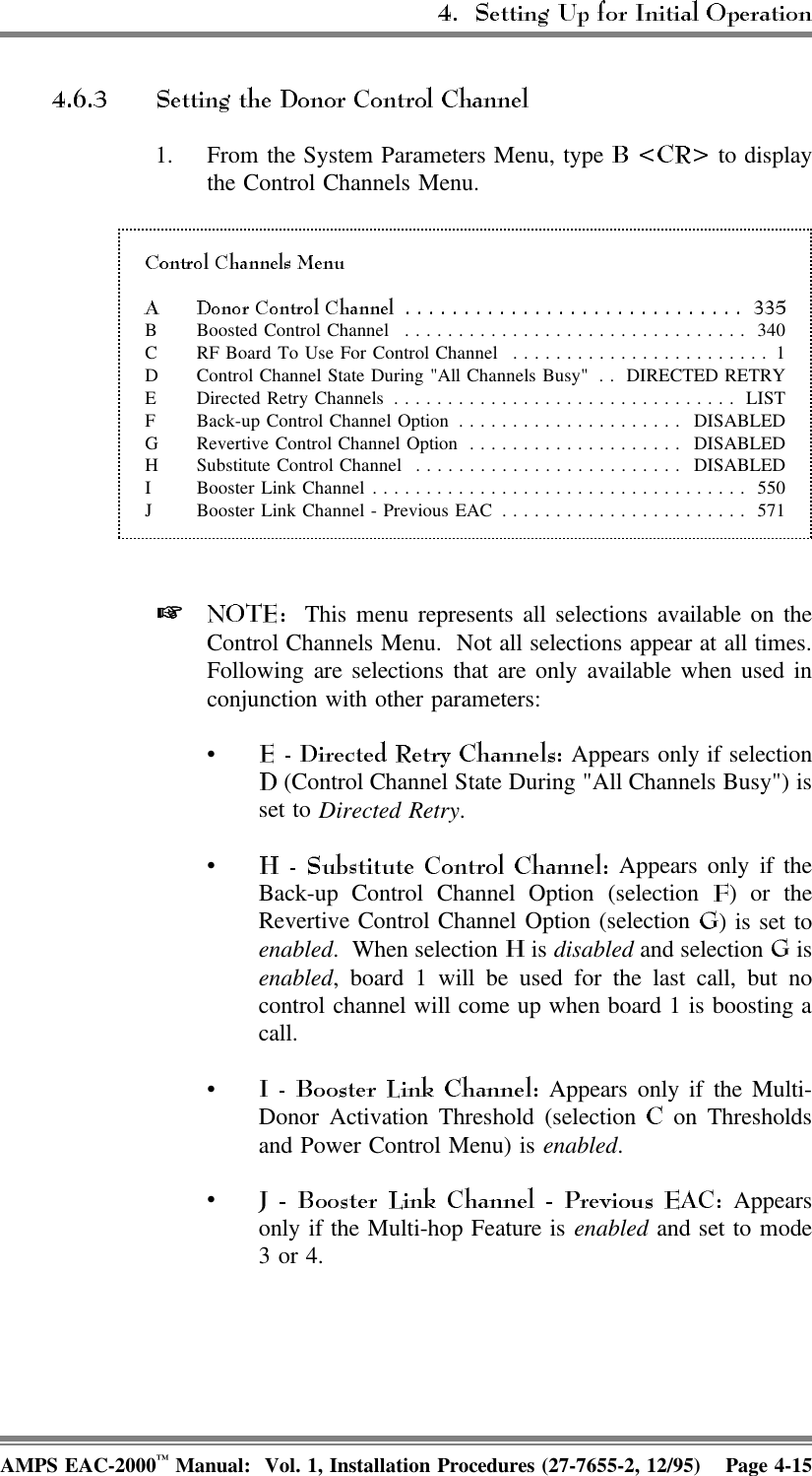 1. From the System Parameters Menu, type   to displaythe Control Channels Menu. B Boosted Control Channel ................................ 340C RF Board To Use For Control Channel ........................ 1D Control Channel State During &quot;All Channels Busy&quot; . . DIRECTED RETRYE Directed Retry Channels ................................ LISTF Back-up Control Channel Option ..................... DISABLEDG Revertive Control Channel Option .................... DISABLEDH Substitute Control Channel ......................... DISABLEDI Booster Link Channel................................... 550J Booster Link Channel - Previous EAC ....................... 571   This menu represents all selections available on theControl Channels Menu.  Not all selections appear at all times.Following are selections that are only available when used inconjunction with other parameters:• Appears only if selection (Control Channel State During &quot;All Channels Busy&quot;) isset to Directed Retry.• Appears only if theBack-up Control Channel Option (selection  ) or theRevertive Control Channel Option (selection  ) is set toenabled. When selection   is disabled and selection   isenabled, board 1 will be used for the last call, but nocontrol channel will come up when board 1 is boosting acall.• Appears only if the Multi-Donor Activation Threshold (selection   on Thresholdsand Power Control Menu) is enabled.• Appearsonly if the Multi-hop Feature is enabled and set to mode3 or 4.AMPS EAC-2000™ Manual:  Vol. 1, Installation Procedures (27-7655-2, 12/95) Page 4-15