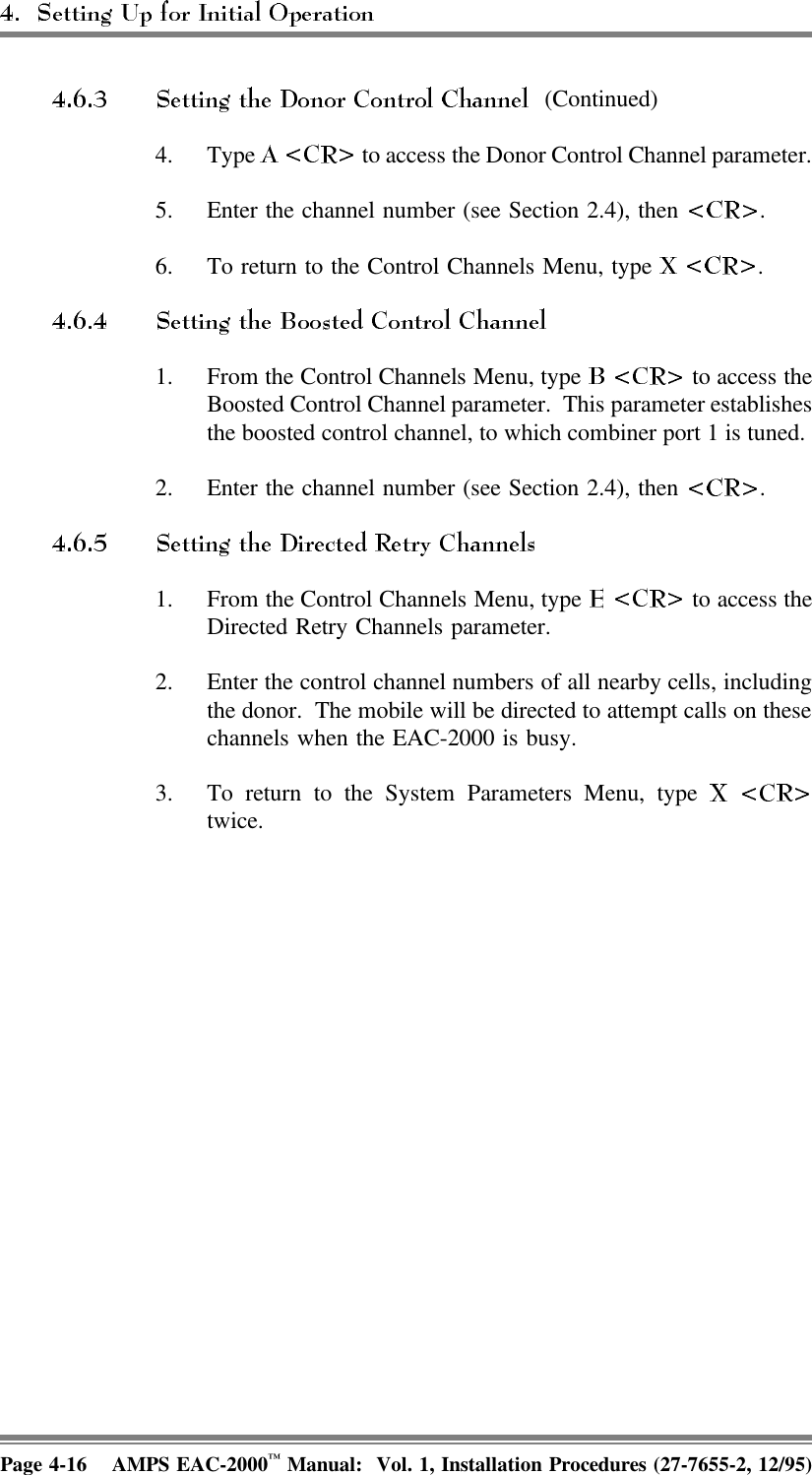  (Continued)4. Type   to access the Donor Control Channel parameter.   5. Enter the channel number (see Section 2.4), then  .6. To return to the Control Channels Menu, type  .1. From the Control Channels Menu, type   to access theBoosted Control Channel parameter.  This parameter establishesthe boosted control channel, to which combiner port 1 is tuned. 2. Enter the channel number (see Section 2.4), then  .1. From the Control Channels Menu, type   to access theDirected Retry Channels parameter. 2. Enter the control channel numbers of all nearby cells, includingthe donor.  The mobile will be directed to attempt calls on thesechannels when the EAC-2000 is busy.3. To return to the System Parameters Menu, type twice.Page 4-16 AMPS EAC-2000™ Manual:  Vol. 1, Installation Procedures (27-7655-2, 12/95)