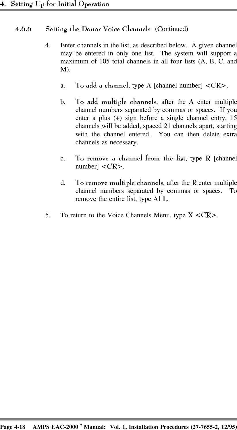  (Continued)4. Enter channels in the list, as described below.  A given channelmay be entered in only one list.  The system will support amaximum of 105 total channels in all four lists (A, B, C, andM).a. , type   [channel number]  .b. , after the   enter multiplechannel numbers separated by commas or spaces.  If youenter a plus (+) sign before a single channel entry, 15channels will be added, spaced 21 channels apart, startingwith the channel entered.  You can then delete extrachannels as necessary.c. , type   [channelnumber]  .d. , after the   enter multiplechannel numbers separated by commas or spaces.  Toremove the entire list, type  .5. To return to the Voice Channels Menu, type  .Page 4-18 AMPS EAC-2000™ Manual:  Vol. 1, Installation Procedures (27-7655-2, 12/95)