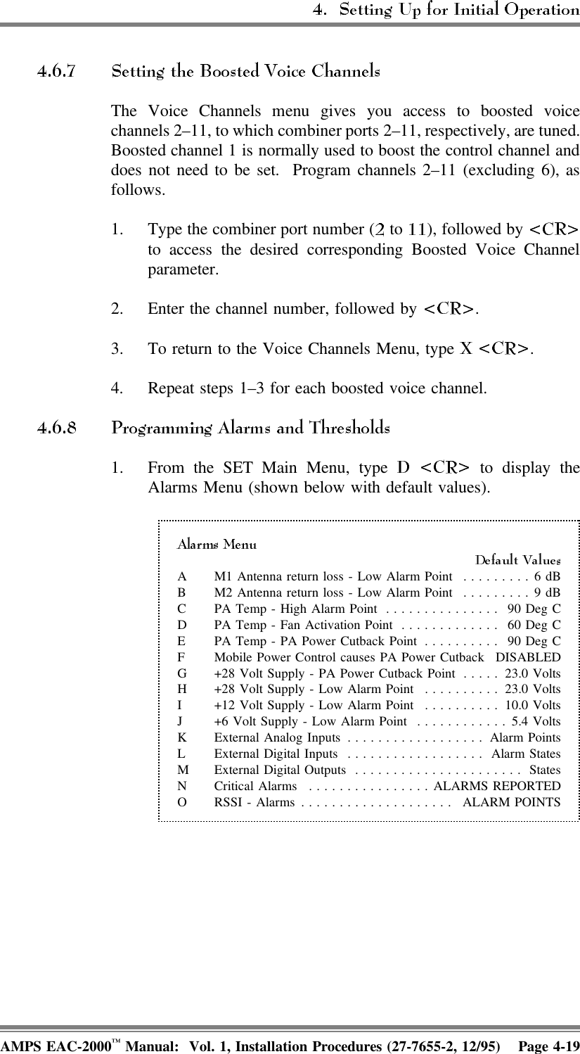 The Voice Channels menu gives you access to boosted voicechannels 2–11, to which combiner ports 2–11, respectively, are tuned.Boosted channel 1 is normally used to boost the control channel anddoes not need to be set.  Program channels 2–11 (excluding 6), asfollows.1. Type the combiner port number (  to  ), followed by to access the desired corresponding Boosted Voice Channelparameter.2. Enter the channel number, followed by  .3. To return to the Voice Channels Menu, type  .4. Repeat steps 1–3 for each boosted voice channel.1. From the SET Main Menu, type   to display theAlarms Menu (shown below with default values).A M1 Antenna return loss - Low Alarm Point  .........6 dBB M2 Antenna return loss - Low Alarm Point  .........9 dBC PA Temp - High Alarm Point ............... 90 Deg CD PA Temp - Fan Activation Point ............. 60 Deg CE PA Temp - PA Power Cutback Point .......... 90 Deg CF Mobile Power Control causes PA Power Cutback DISABLEDG +28 Volt Supply - PA Power Cutback Point ..... 23.0 VoltsH +28 Volt Supply - Low Alarm Point .......... 23.0 VoltsI +12 Volt Supply - Low Alarm Point .......... 10.0 VoltsJ +6 Volt Supply - Low Alarm Point ............5.4 VoltsK External Analog Inputs .................. Alarm PointsL External Digital Inputs .................. Alarm StatesM External Digital Outputs ...................... StatesN Critical Alarms ................ALARMS REPORTEDO RSSI - Alarms .................... ALARM POINTSAMPS EAC-2000™ Manual:  Vol. 1, Installation Procedures (27-7655-2, 12/95) Page 4-19