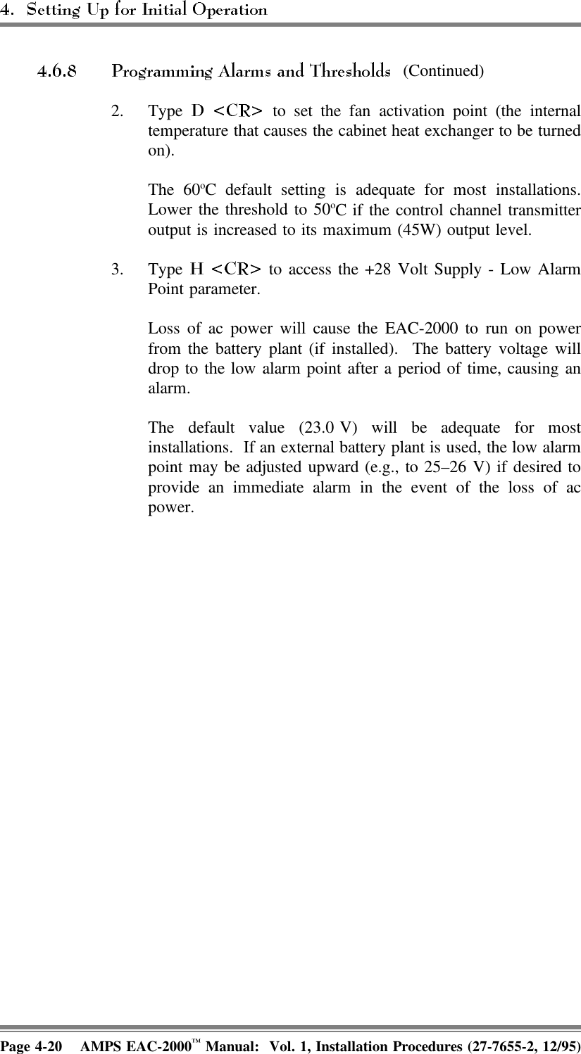  (Continued)2. Type   to set the fan activation point (the internaltemperature that causes the cabinet heat exchanger to be turnedon). The 60oC default setting is adequate for most installations.Lower the threshold to 50oC if the control channel transmitteroutput is increased to its maximum (45W) output level.3. Type   to access the +28 Volt Supply - Low AlarmPoint parameter.Loss of ac power will cause the EAC-2000 to run on powerfrom the battery plant (if installed).  The battery voltage willdrop to the low alarm point after a period of time, causing analarm. The default value (23.0 V) will be adequate for mostinstallations.  If an external battery plant is used, the low alarmpoint may be adjusted upward (e.g., to 25–26 V) if desired toprovide an immediate alarm in the event of the loss of acpower.Page 4-20 AMPS EAC-2000™ Manual:  Vol. 1, Installation Procedures (27-7655-2, 12/95)