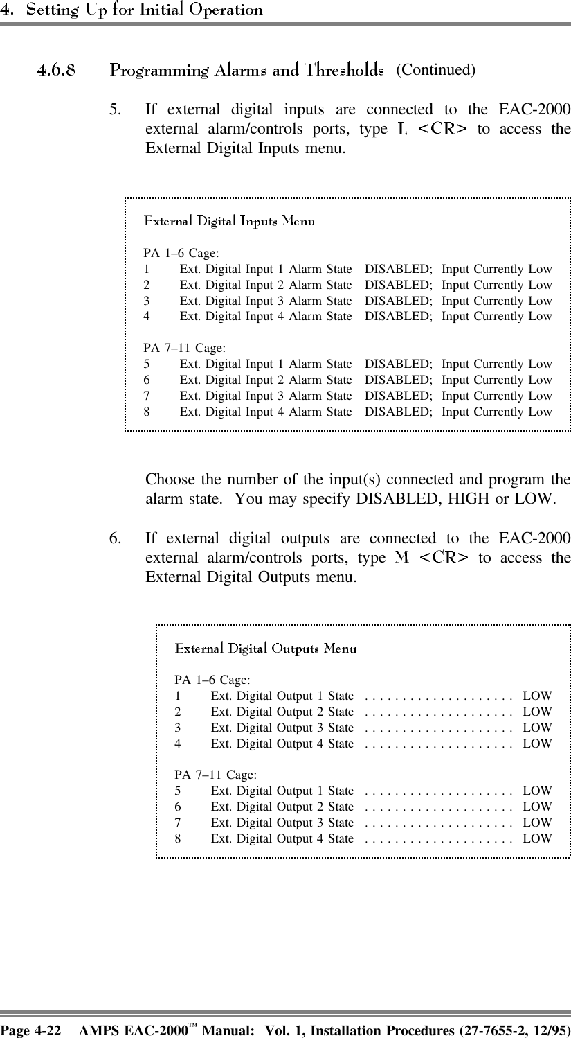  (Continued)5. If external digital inputs are connected to the EAC-2000external alarm/controls ports, type   to access theExternal Digital Inputs menu.PA 1–6 Cage:1 Ext. Digital Input 1 Alarm State DISABLED;  Input Currently Low2 Ext. Digital Input 2 Alarm State DISABLED;  Input Currently Low3 Ext. Digital Input 3 Alarm State DISABLED;  Input Currently Low4 Ext. Digital Input 4 Alarm State DISABLED;  Input Currently LowPA 7–11 Cage:5 Ext. Digital Input 1 Alarm State DISABLED;  Input Currently Low6 Ext. Digital Input 2 Alarm State DISABLED;  Input Currently Low7 Ext. Digital Input 3 Alarm State DISABLED;  Input Currently Low8 Ext. Digital Input 4 Alarm State DISABLED;  Input Currently LowChoose the number of the input(s) connected and program thealarm state.  You may specify DISABLED, HIGH or LOW.6. If external digital outputs are connected to the EAC-2000external alarm/controls ports, type   to access theExternal Digital Outputs menu.PA 1–6 Cage:1 Ext. Digital Output 1 State .................... LOW2 Ext. Digital Output 2 State .................... LOW3 Ext. Digital Output 3 State .................... LOW4 Ext. Digital Output 4 State .................... LOWPA 7–11 Cage:5 Ext. Digital Output 1 State .................... LOW6 Ext. Digital Output 2 State .................... LOW7 Ext. Digital Output 3 State .................... LOW8 Ext. Digital Output 4 State .................... LOWPage 4-22 AMPS EAC-2000™ Manual:  Vol. 1, Installation Procedures (27-7655-2, 12/95)