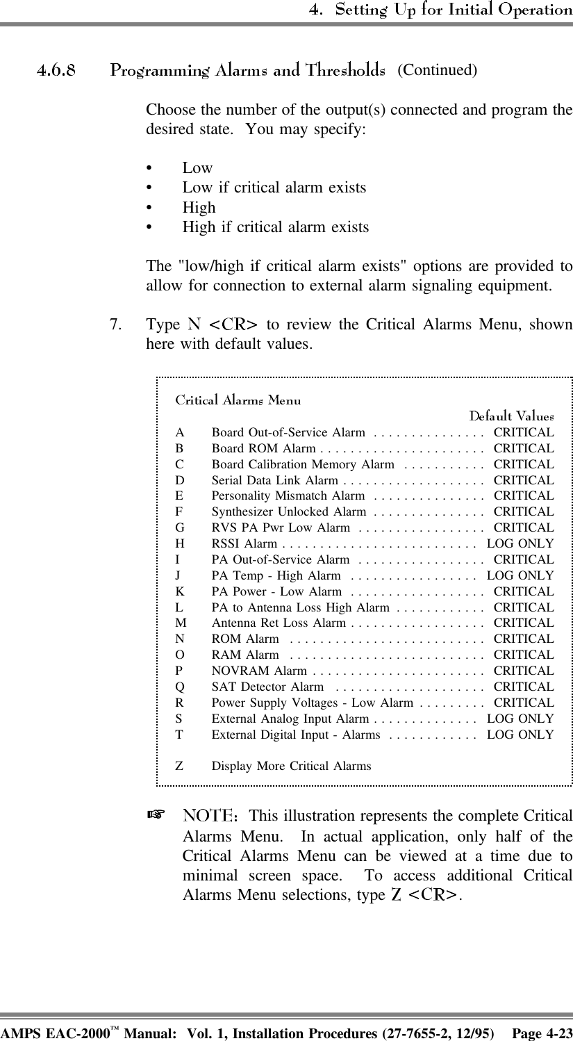  (Continued)Choose the number of the output(s) connected and program thedesired state.  You may specify:•Low• Low if critical alarm exists•High• High if critical alarm existsThe &quot;low/high if critical alarm exists&quot; options are provided toallow for connection to external alarm signaling equipment.7. Type   to review the Critical Alarms Menu, shownhere with default values.A Board Out-of-Service Alarm ............... CRITICALB Board ROM Alarm...................... CRITICALC Board Calibration Memory Alarm ........... CRITICALD Serial Data Link Alarm................... CRITICALE Personality Mismatch Alarm ............... CRITICALF Synthesizer Unlocked Alarm ............... CRITICALG RVS PA Pwr Low Alarm ................. CRITICALH RSSI Alarm.......................... LOG ONLYI PA Out-of-Service Alarm ................. CRITICALJ PA Temp - High Alarm ................. LOG ONLYK PA Power - Low Alarm .................. CRITICALL PA to Antenna Loss High Alarm ............ CRITICALM Antenna Ret Loss Alarm.................. CRITICALN ROM Alarm .......................... CRITICALO RAM Alarm .......................... CRITICALP NOVRAM Alarm ....................... CRITICALQ SAT Detector Alarm .................... CRITICALR Power Supply Voltages - Low Alarm ......... CRITICALS External Analog Input Alarm .............. LOG ONLYT External Digital Input - Alarms ............ LOG ONLYZ Display More Critical Alarms   This illustration represents the complete CriticalAlarms Menu.  In actual application, only half of theCritical Alarms Menu can be viewed at a time due tominimal screen space.  To access additional CriticalAlarms Menu selections, type  .AMPS EAC-2000™ Manual:  Vol. 1, Installation Procedures (27-7655-2, 12/95) Page 4-23