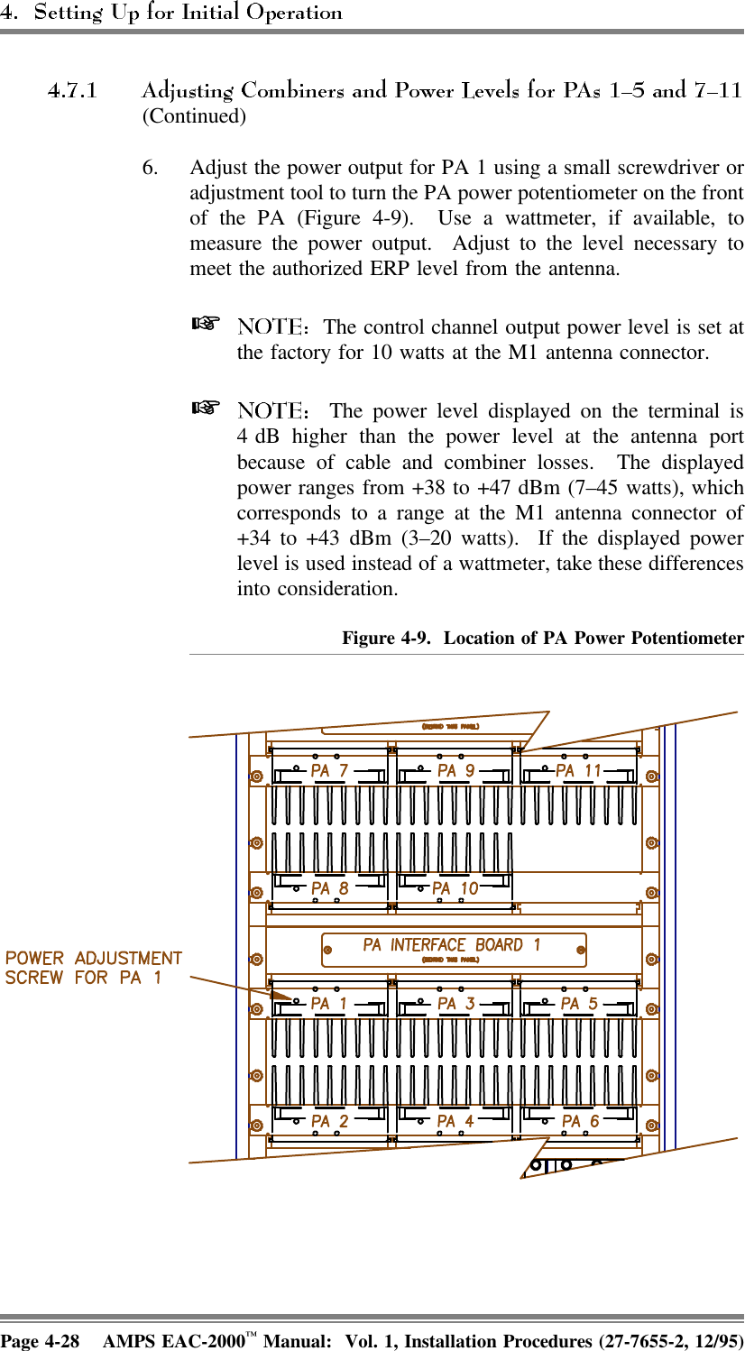 (Continued)6. Adjust the power output for PA 1 using a small screwdriver oradjustment tool to turn the PA power potentiometer on the frontof the PA (Figure 4-9).  Use a wattmeter, if available, tomeasure the power output.  Adjust to the level necessary tomeet the authorized ERP level from the antenna.   The control channel output power level is set atthe factory for 10 watts at the M1 antenna connector.   The power level displayed on the terminal is4 dB higher than the power level at the antenna portbecause of cable and combiner losses.  The displayedpower ranges from +38 to +47 dBm (7–45 watts), whichcorresponds to a range at the M1 antenna connector of+34 to +43 dBm (3–20 watts).  If the displayed powerlevel is used instead of a wattmeter, take these differencesinto consideration.Figure 4-9.  Location of PA Power PotentiometerPage 4-28 AMPS EAC-2000™ Manual:  Vol. 1, Installation Procedures (27-7655-2, 12/95)