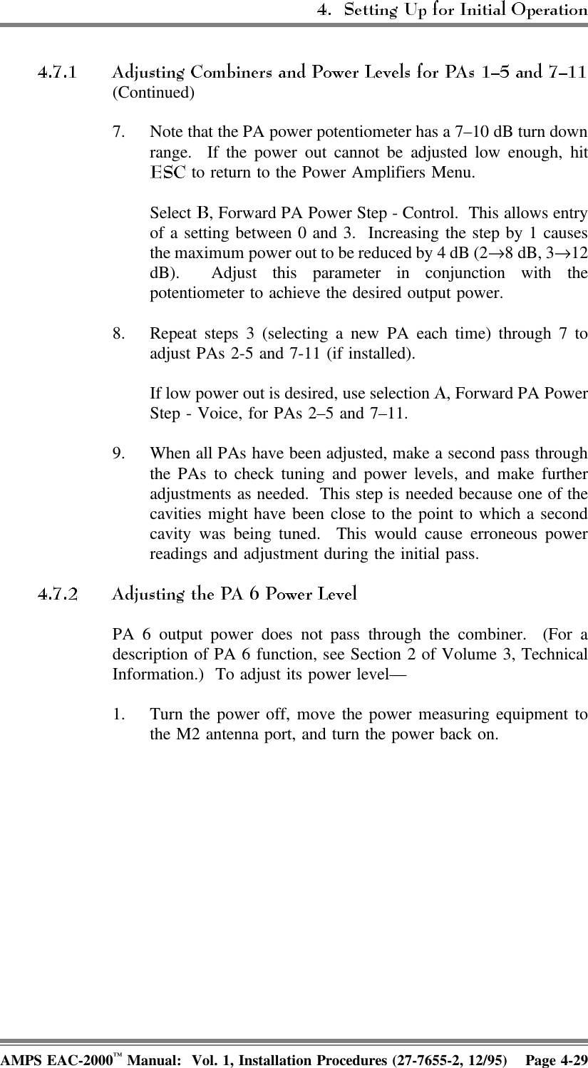 (Continued)7. Note that the PA power potentiometer has a 7–10 dB turn downrange.  If the power out cannot be adjusted low enough, hit to return to the Power Amplifiers Menu.Select  , Forward PA Power Step - Control.  This allows entryof a setting between 0 and 3.  Increasing the step by 1 causesthe maximum power out to be reduced by 4 dB (2→8 dB, 3→12dB).  Adjust this parameter in conjunction with thepotentiometer to achieve the desired output power.8. Repeat steps 3 (selecting a new PA each time) through 7 toadjust PAs 2-5 and 7-11 (if installed).If low power out is desired, use selection  , Forward PA PowerStep - Voice, for PAs 2–5 and 7–11. 9. When all PAs have been adjusted, make a second pass throughthe PAs to check tuning and power levels, and make furtheradjustments as needed.  This step is needed because one of thecavities might have been close to the point to which a secondcavity was being tuned.  This would cause erroneous powerreadings and adjustment during the initial pass.PA 6 output power does not pass through the combiner.  (For adescription of PA 6 function, see Section 2 of Volume 3, TechnicalInformation.)  To adjust its power level—1. Turn the power off, move the power measuring equipment tothe M2 antenna port, and turn the power back on.AMPS EAC-2000™ Manual:  Vol. 1, Installation Procedures (27-7655-2, 12/95) Page 4-29