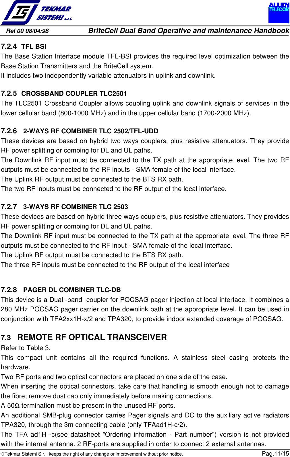 Rel 00 08/04/98                         BriteCell Dual Band Operative and maintenance HandbookTekmar Sistemi S.r.l. keeps the right of any change or improvement without prior notice.  Pag.11/157.2.4 TFL BSIThe Base Station Interface module TFL-BSI provides the required level optimization between theBase Station Transmitters and the BriteCell system.It includes two independently variable attenuators in uplink and downlink.7.2.5 CROSSBAND COUPLER TLC2501The TLC2501 Crossband Coupler allows coupling uplink and downlink signals of services in thelower cellular band (800-1000 MHz) and in the upper cellular band (1700-2000 MHz).7.2.6  2-WAYS RF COMBINER TLC 2502/TFL-UDDThese devices are based on hybrid two ways couplers, plus resistive attenuators. They provideRF power splitting or combing for DL and UL paths.The Downlink RF input must be connected to the TX path at the appropriate level. The two RFoutputs must be connected to the RF inputs - SMA female of the local interface.The Uplink RF output must be connected to the BTS RX path.The two RF inputs must be connected to the RF output of the local interface.7.2.7  3-WAYS RF COMBINER TLC 2503These devices are based on hybrid three ways couplers, plus resistive attenuators. They providesRF power splitting or combing for DL and UL paths.The Downlink RF input must be connected to the TX path at the appropriate level. The three RFoutputs must be connected to the RF input - SMA female of the local interface.The Uplink RF output must be connected to the BTS RX path.The three RF inputs must be connected to the RF output of the local interface7.2.8  PAGER DL COMBINER TLC-DBThis device is a Dual -band  coupler for POCSAG pager injection at local interface. It combines a280 MHz POCSAG pager carrier on the downlink path at the appropriate level. It can be used inconjunction with TFA2xx1H-x/2 and TPA320, to provide indoor extended coverage of POCSAG.7.3  REMOTE RF OPTICAL TRANSCEIVERRefer to Table 3.This compact unit contains all the required functions. A stainless steel casing protects thehardware.Two RF ports and two optical connectors are placed on one side of the case.When inserting the optical connectors, take care that handling is smooth enough not to damagethe fibre; remove dust cap only immediately before making connections.A 50Ω termination must be present in the unused RF ports.An additional SMB-plug connector carries Pager signals and DC to the auxiliary active radiatorsTPA320, through the 3m connecting cable (only TFAad1H-c/2).The TFA ad1H -c(see datasheet &quot;Ordering information - Part number&quot;) version is not providedwith the internal antenna. 2 RF-ports are supplied in order to connect 2 external antennas.