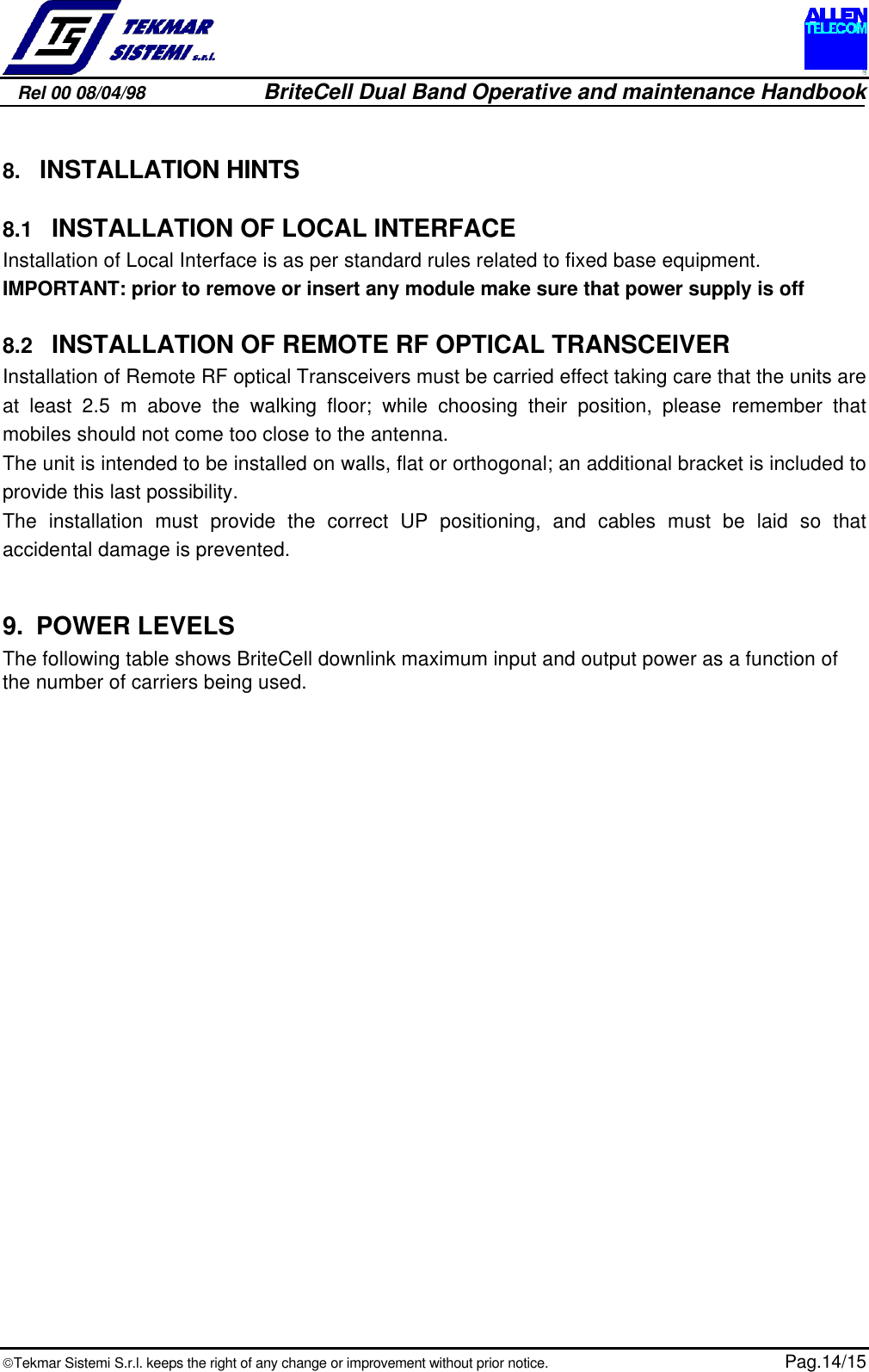 Rel 00 08/04/98                         BriteCell Dual Band Operative and maintenance HandbookTekmar Sistemi S.r.l. keeps the right of any change or improvement without prior notice.  Pag.14/158.  INSTALLATION HINTS8.1  INSTALLATION OF LOCAL INTERFACEInstallation of Local Interface is as per standard rules related to fixed base equipment.IMPORTANT: prior to remove or insert any module make sure that power supply is off8.2  INSTALLATION OF REMOTE RF OPTICAL TRANSCEIVERInstallation of Remote RF optical Transceivers must be carried effect taking care that the units areat least 2.5 m above the walking floor; while choosing their position, please remember thatmobiles should not come too close to the antenna.The unit is intended to be installed on walls, flat or orthogonal; an additional bracket is included toprovide this last possibility.The installation must provide the correct UP positioning, and cables must be laid so thataccidental damage is prevented.9. POWER LEVELSThe following table shows BriteCell downlink maximum input and output power as a function ofthe number of carriers being used.