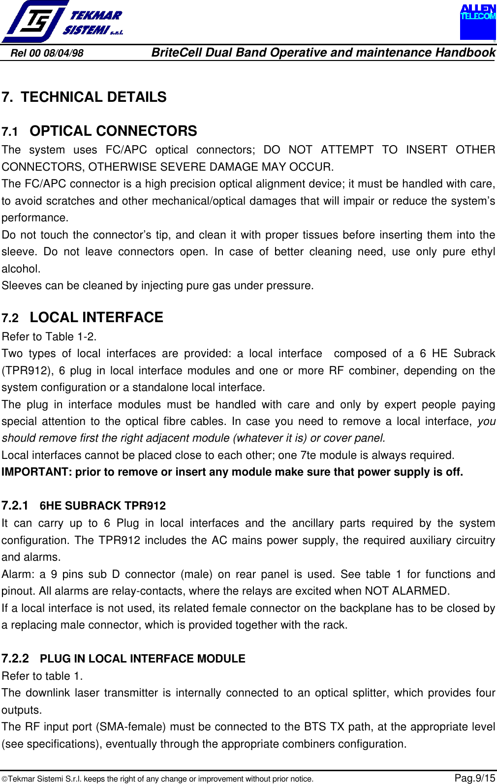 Rel 00 08/04/98                         BriteCell Dual Band Operative and maintenance HandbookTekmar Sistemi S.r.l. keeps the right of any change or improvement without prior notice.  Pag.9/157. TECHNICAL DETAILS7.1  OPTICAL CONNECTORSThe system uses FC/APC optical connectors; DO NOT ATTEMPT TO INSERT OTHERCONNECTORS, OTHERWISE SEVERE DAMAGE MAY OCCUR.The FC/APC connector is a high precision optical alignment device; it must be handled with care,to avoid scratches and other mechanical/optical damages that will impair or reduce the system’sperformance.Do not touch the connector’s tip, and clean it with proper tissues before inserting them into thesleeve. Do not leave connectors open. In case of better cleaning need, use only pure ethylalcohol.Sleeves can be cleaned by injecting pure gas under pressure.7.2  LOCAL INTERFACERefer to Table 1-2.Two types of local interfaces are provided: a local interface  composed of a 6 HE Subrack(TPR912), 6 plug in local interface modules and one or more RF combiner, depending on thesystem configuration or a standalone local interface.The plug in interface modules must be handled with care and only by expert people payingspecial attention to the optical fibre cables. In case you need to remove a local interface, youshould remove first the right adjacent module (whatever it is) or cover panel.Local interfaces cannot be placed close to each other; one 7te module is always required.IMPORTANT: prior to remove or insert any module make sure that power supply is off.7.2.1  6HE SUBRACK TPR912It can carry up to 6 Plug in local interfaces and the ancillary parts required by the systemconfiguration. The TPR912 includes the AC mains power supply, the required auxiliary circuitryand alarms.Alarm: a 9 pins sub D connector (male) on rear panel is used. See table 1 for functions andpinout. All alarms are relay-contacts, where the relays are excited when NOT ALARMED.If a local interface is not used, its related female connector on the backplane has to be closed bya replacing male connector, which is provided together with the rack.7.2.2  PLUG IN LOCAL INTERFACE MODULERefer to table 1.The downlink laser transmitter is internally connected to an optical splitter, which provides fouroutputs.The RF input port (SMA-female) must be connected to the BTS TX path, at the appropriate level(see specifications), eventually through the appropriate combiners configuration.