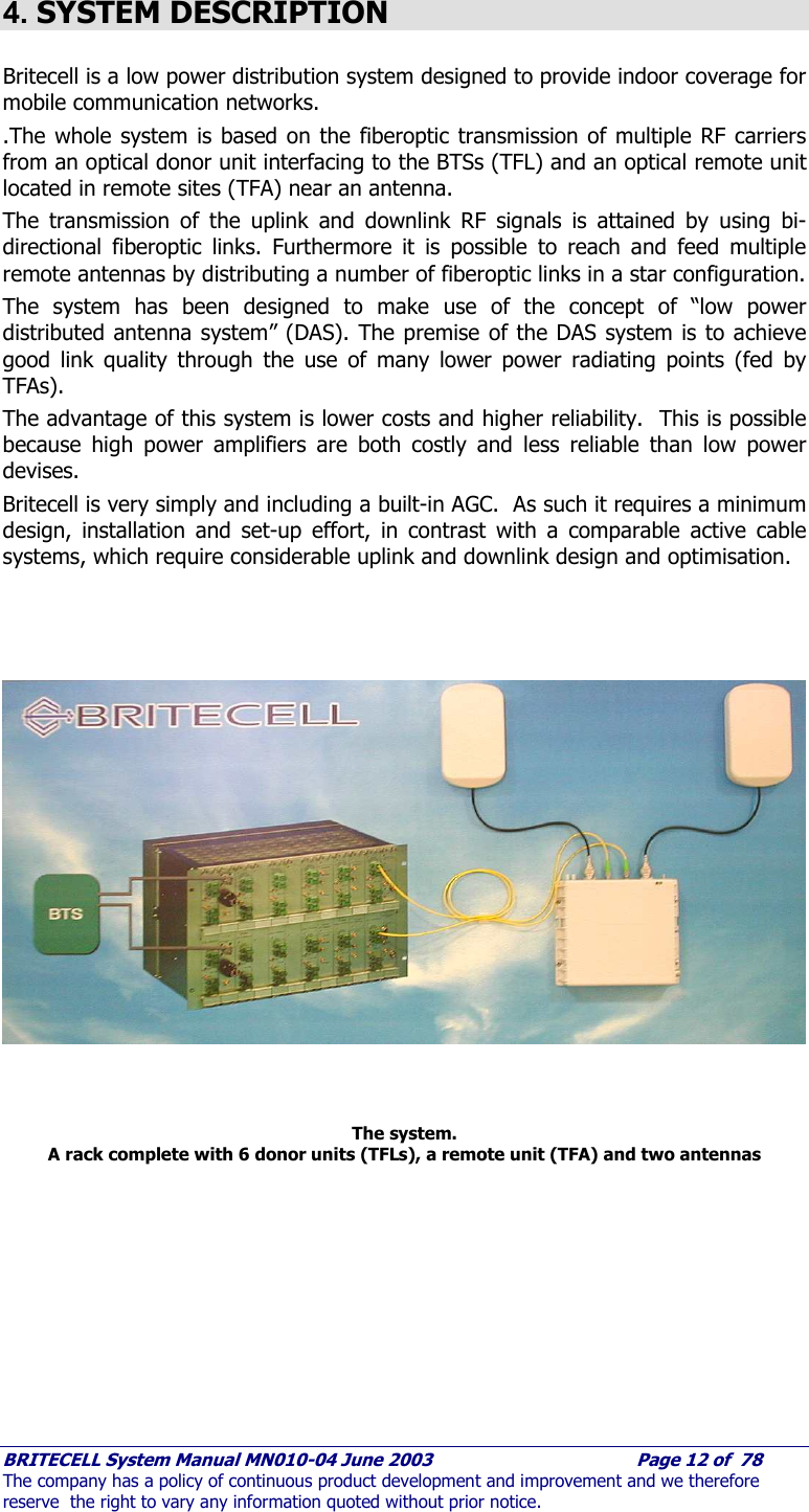     BRITECELL System Manual MN010-04 June 2003                                        Page 12 of  78 The company has a policy of continuous product development and improvement and we therefore reserve  the right to vary any information quoted without prior notice.  4. SYSTEM DESCRIPTION  Britecell is a low power distribution system designed to provide indoor coverage for mobile communication networks. .The whole system is based on the fiberoptic transmission of multiple RF carriers from an optical donor unit interfacing to the BTSs (TFL) and an optical remote unit located in remote sites (TFA) near an antenna. The transmission of the uplink and downlink RF signals is attained by using bi-directional fiberoptic links. Furthermore it is possible to reach and feed multiple remote antennas by distributing a number of fiberoptic links in a star configuration. The system has been designed to make use of the concept of “low power distributed antenna system” (DAS). The premise of the DAS system is to achieve good link quality through the use of many lower power radiating points (fed by TFAs).  The advantage of this system is lower costs and higher reliability.  This is possible because high power amplifiers are both costly and less reliable than low power devises. Britecell is very simply and including a built-in AGC.  As such it requires a minimum design, installation and set-up effort, in contrast with a comparable active cable systems, which require considerable uplink and downlink design and optimisation.       The system. A rack complete with 6 donor units (TFLs), a remote unit (TFA) and two antennas 