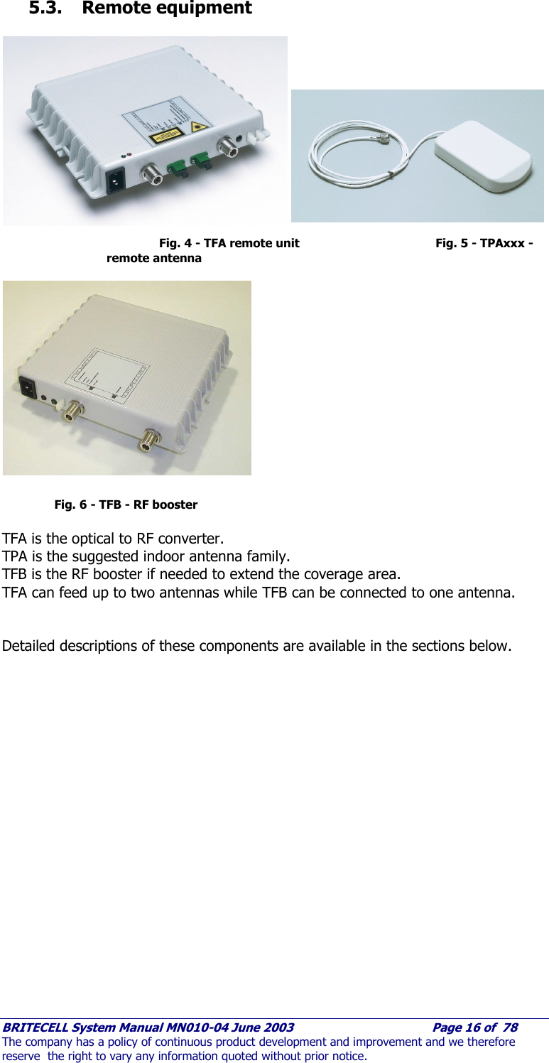     BRITECELL System Manual MN010-04 June 2003                                        Page 16 of  78 The company has a policy of continuous product development and improvement and we therefore reserve  the right to vary any information quoted without prior notice. 5.3. Remote equipment             Fig. 4 - TFA remote unit           Fig. 5 - TPAxxx - remote antenna              Fig. 6 - TFB - RF booster  TFA is the optical to RF converter.  TPA is the suggested indoor antenna family. TFB is the RF booster if needed to extend the coverage area. TFA can feed up to two antennas while TFB can be connected to one antenna.   Detailed descriptions of these components are available in the sections below.      
