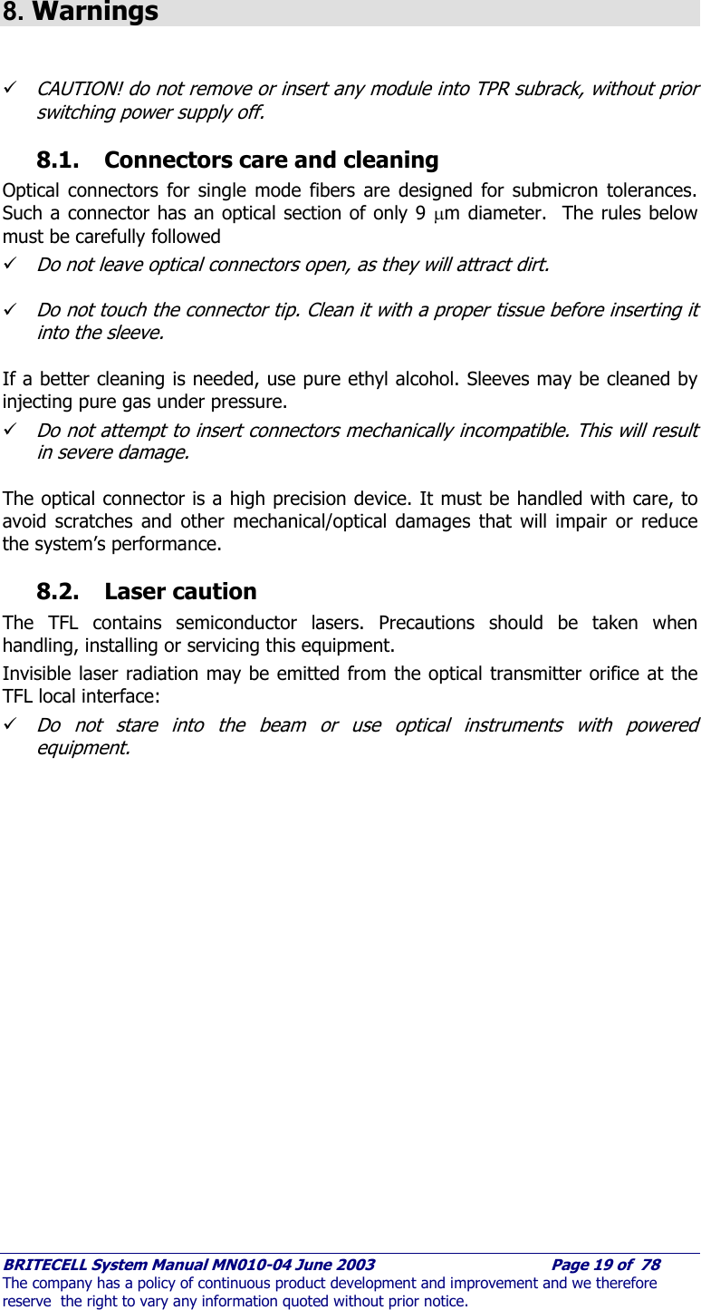     BRITECELL System Manual MN010-04 June 2003                                        Page 19 of  78 The company has a policy of continuous product development and improvement and we therefore reserve  the right to vary any information quoted without prior notice.  8. Warnings   9 CAUTION! do not remove or insert any module into TPR subrack, without prior switching power supply off. 8.1. Connectors care and cleaning Optical connectors for single mode fibers are designed for submicron tolerances. Such a connector has an optical section of only 9 µm diameter.  The rules below must be carefully followed   9 Do not leave optical connectors open, as they will attract dirt.  9 Do not touch the connector tip. Clean it with a proper tissue before inserting it into the sleeve.  If a better cleaning is needed, use pure ethyl alcohol. Sleeves may be cleaned by injecting pure gas under pressure. 9 Do not attempt to insert connectors mechanically incompatible. This will result in severe damage.  The optical connector is a high precision device. It must be handled with care, to avoid scratches and other mechanical/optical damages that will impair or reduce the system’s performance. 8.2. Laser caution The TFL contains semiconductor lasers. Precautions should be taken when handling, installing or servicing this equipment. Invisible laser radiation may be emitted from the optical transmitter orifice at the TFL local interface: 9 Do not stare into the beam or use optical instruments with powered equipment.    