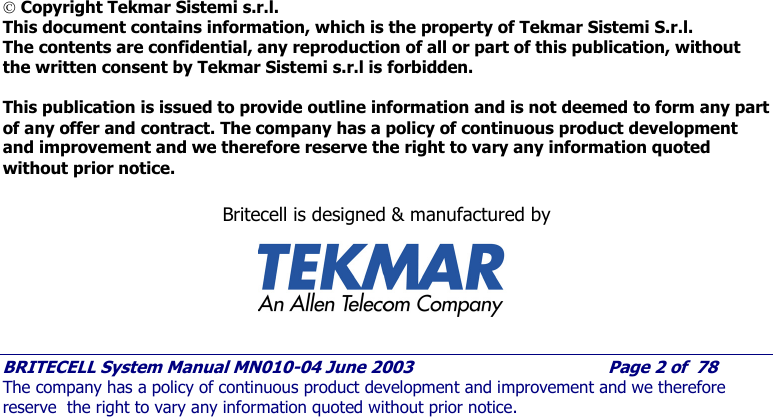     BRITECELL System Manual MN010-04 June 2003                                        Page 2 of  78 The company has a policy of continuous product development and improvement and we therefore reserve  the right to vary any information quoted without prior notice.                                             Copyright Tekmar Sistemi s.r.l.   This document contains information, which is the property of Tekmar Sistemi S.r.l. The contents are confidential, any reproduction of all or part of this publication, without the written consent by Tekmar Sistemi s.r.l is forbidden.  This publication is issued to provide outline information and is not deemed to form any part of any offer and contract. The company has a policy of continuous product development and improvement and we therefore reserve the right to vary any information quoted without prior notice.  Britecell is designed &amp; manufactured by     