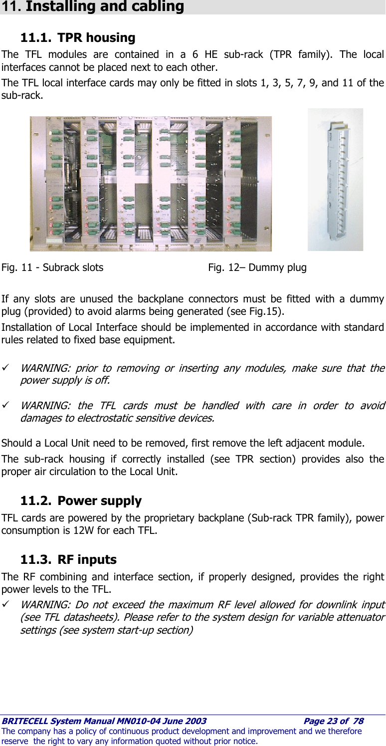     BRITECELL System Manual MN010-04 June 2003                                        Page 23 of  78 The company has a policy of continuous product development and improvement and we therefore reserve  the right to vary any information quoted without prior notice. 11. Installing and cabling 11.1. TPR housing The TFL modules are contained in a 6 HE sub-rack (TPR family). The local interfaces cannot be placed next to each other. The TFL local interface cards may only be fitted in slots 1, 3, 5, 7, 9, and 11 of the sub-rack.            Fig. 11 - Subrack slots             Fig. 12– Dummy plug  If any slots are unused the backplane connectors must be fitted with a dummy plug (provided) to avoid alarms being generated (see Fig.15). Installation of Local Interface should be implemented in accordance with standard rules related to fixed base equipment.  9 WARNING: prior to removing or inserting any modules, make sure that the power supply is off.  9 WARNING: the TFL cards must be handled with care in order to avoid damages to electrostatic sensitive devices.  Should a Local Unit need to be removed, first remove the left adjacent module.  The sub-rack housing if correctly installed (see TPR section) provides also the proper air circulation to the Local Unit. 11.2. Power supply TFL cards are powered by the proprietary backplane (Sub-rack TPR family), power consumption is 12W for each TFL. 11.3. RF inputs The RF combining and interface section, if properly designed, provides the right power levels to the TFL.  9 WARNING: Do not exceed the maximum RF level allowed for downlink input (see TFL datasheets). Please refer to the system design for variable attenuator settings (see system start-up section)    