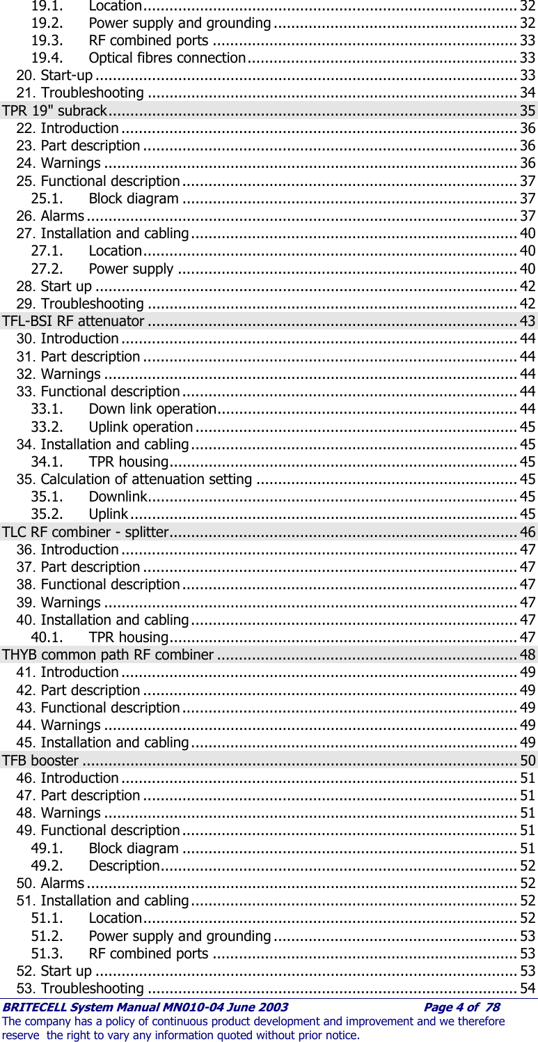     BRITECELL System Manual MN010-04 June 2003                                        Page 4 of  78 The company has a policy of continuous product development and improvement and we therefore reserve  the right to vary any information quoted without prior notice. 19.1. Location...................................................................................... 32 19.2. Power supply and grounding ........................................................ 32 19.3. RF combined ports ...................................................................... 33 19.4. Optical fibres connection.............................................................. 33 20. Start-up ................................................................................................. 33 21. Troubleshooting ..................................................................................... 34 TPR 19&quot; subrack.............................................................................................. 35 22. Introduction ........................................................................................... 36 23. Part description ...................................................................................... 36 24. Warnings ............................................................................................... 36 25. Functional description ............................................................................. 37 25.1. Block diagram ............................................................................. 37 26. Alarms ................................................................................................... 37 27. Installation and cabling ........................................................................... 40 27.1. Location...................................................................................... 40 27.2. Power supply .............................................................................. 40 28. Start up ................................................................................................. 42 29. Troubleshooting ..................................................................................... 42 TFL-BSI RF attenuator ..................................................................................... 43 30. Introduction ........................................................................................... 44 31. Part description ...................................................................................... 44 32. Warnings ............................................................................................... 44 33. Functional description ............................................................................. 44 33.1. Down link operation..................................................................... 44 33.2. Uplink operation .......................................................................... 45 34. Installation and cabling ........................................................................... 45 34.1. TPR housing................................................................................ 45 35. Calculation of attenuation setting ............................................................ 45 35.1. Downlink..................................................................................... 45 35.2. Uplink ......................................................................................... 45 TLC RF combiner - splitter................................................................................ 46 36. Introduction ........................................................................................... 47 37. Part description ...................................................................................... 47 38. Functional description ............................................................................. 47 39. Warnings ............................................................................................... 47 40. Installation and cabling ........................................................................... 47 40.1. TPR housing................................................................................ 47 THYB common path RF combiner ..................................................................... 48 41. Introduction ........................................................................................... 49 42. Part description ...................................................................................... 49 43. Functional description ............................................................................. 49 44. Warnings ............................................................................................... 49 45. Installation and cabling ........................................................................... 49 TFB booster .................................................................................................... 50 46. Introduction ........................................................................................... 51 47. Part description ...................................................................................... 51 48. Warnings ............................................................................................... 51 49. Functional description ............................................................................. 51 49.1. Block diagram ............................................................................. 51 49.2. Description.................................................................................. 52 50. Alarms ................................................................................................... 52 51. Installation and cabling ........................................................................... 52 51.1. Location...................................................................................... 52 51.2. Power supply and grounding ........................................................ 53 51.3. RF combined ports ...................................................................... 53 52. Start up ................................................................................................. 53 53. Troubleshooting ..................................................................................... 54 