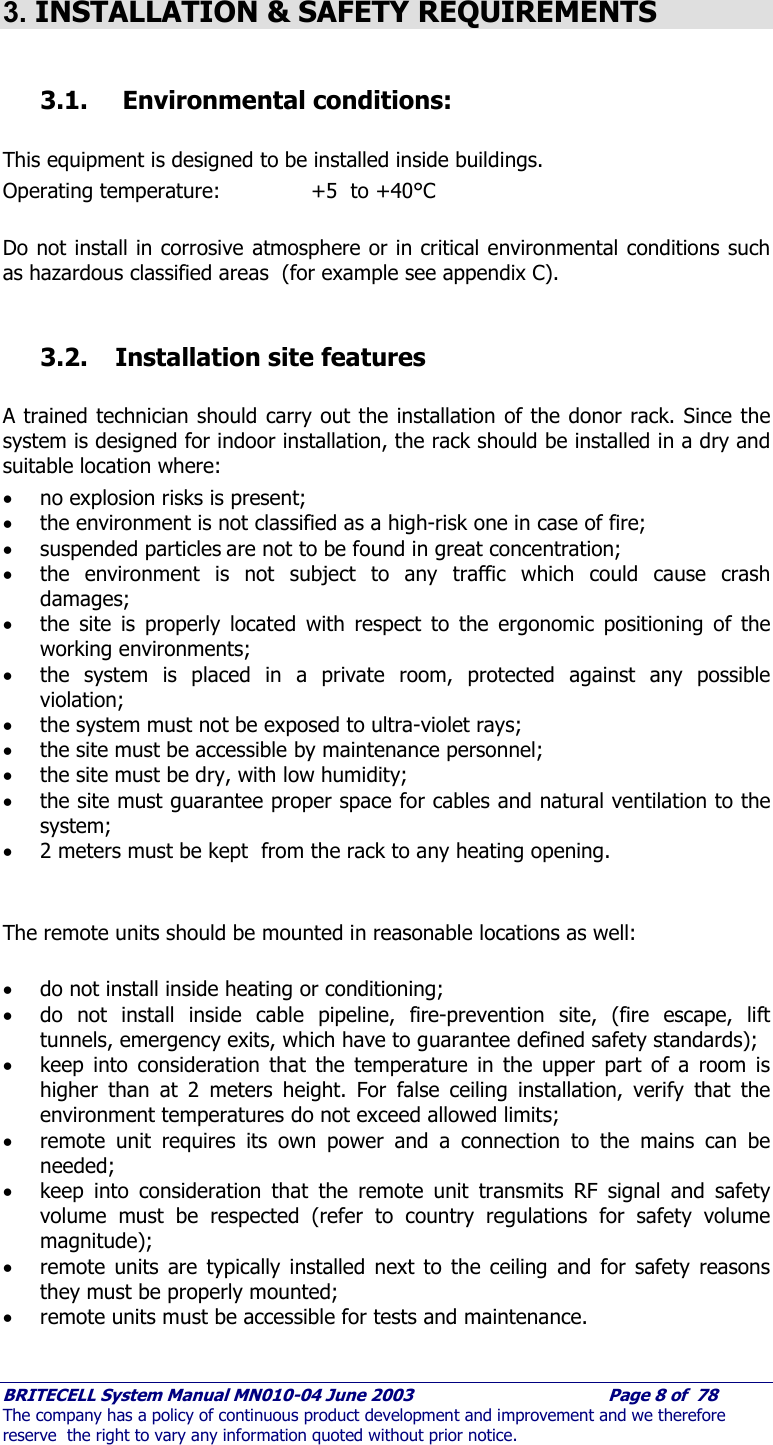    BRITECELL System Manual MN010-04 June 2003                                        Page 8 of  78 The company has a policy of continuous product development and improvement and we therefore reserve  the right to vary any information quoted without prior notice.  3. INSTALLATION &amp; SAFETY REQUIREMENTS  3.1.  Environmental conditions:  This equipment is designed to be installed inside buildings. Operating temperature:     +5  to +40°C   Do not install in corrosive atmosphere or in critical environmental conditions such as hazardous classified areas  (for example see appendix C).  3.2. Installation site features   A trained technician should carry out the installation of the donor rack. Since the system is designed for indoor installation, the rack should be installed in a dry and suitable location where: • no explosion risks is present; • the environment is not classified as a high-risk one in case of fire; • suspended particles are not to be found in great concentration; • the environment is not subject to any traffic which could cause crash damages; • the site is properly located with respect to the ergonomic positioning of the working environments; • the system is placed in a private room, protected against any possible violation; • the system must not be exposed to ultra-violet rays; • the site must be accessible by maintenance personnel; • the site must be dry, with low humidity; • the site must guarantee proper space for cables and natural ventilation to the system; • 2 meters must be kept  from the rack to any heating opening.   The remote units should be mounted in reasonable locations as well:  • do not install inside heating or conditioning; • do not install inside cable pipeline, fire-prevention site, (fire escape, lift tunnels, emergency exits, which have to guarantee defined safety standards); • keep into consideration that the temperature in the upper part of a room is higher than at 2 meters height. For false ceiling installation, verify that the environment temperatures do not exceed allowed limits; • remote unit requires its own power and a connection to the mains can be needed; • keep into consideration that the remote unit transmits RF signal and safety volume must be respected (refer to country regulations for safety volume magnitude); • remote units are typically installed next to the ceiling and for safety reasons they must be properly mounted; • remote units must be accessible for tests and maintenance.  