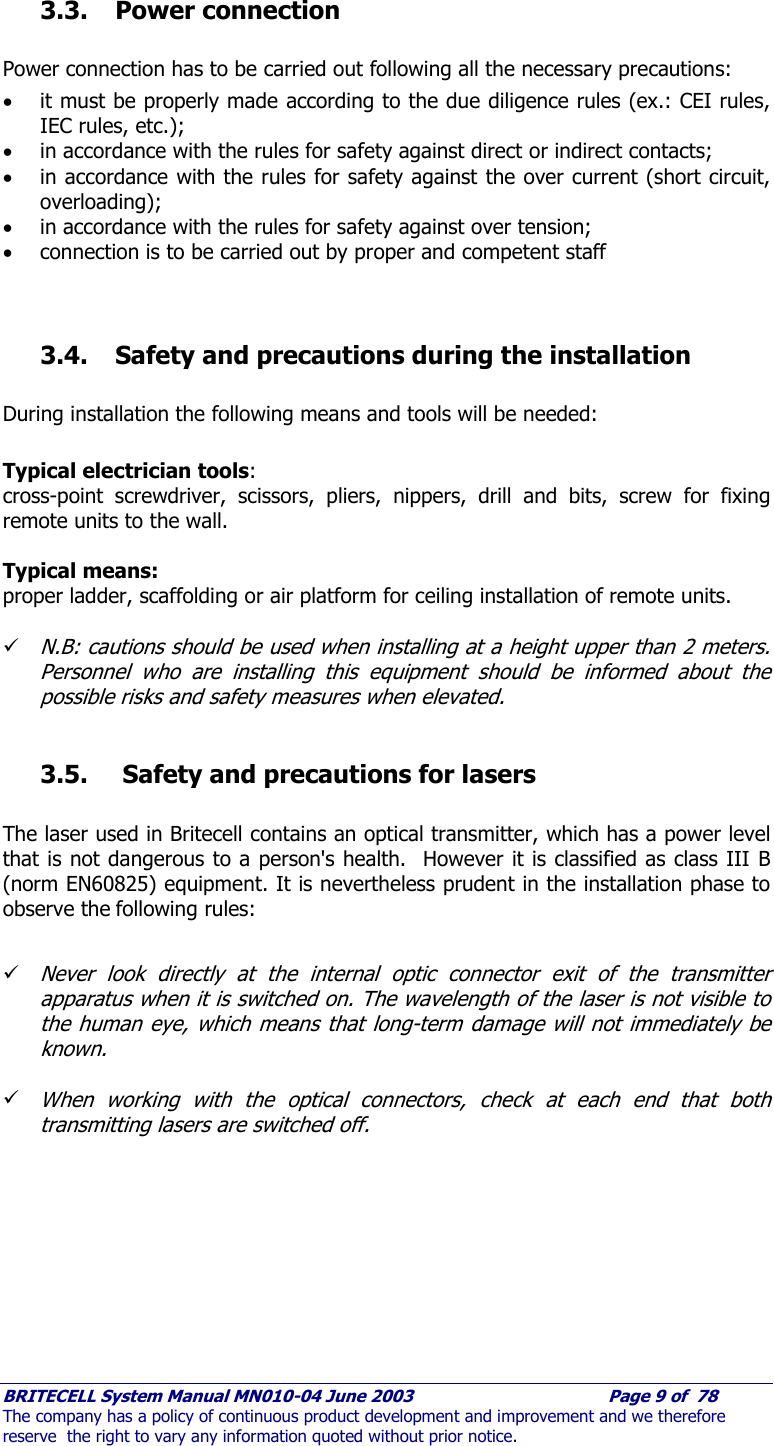     BRITECELL System Manual MN010-04 June 2003                                        Page 9 of  78 The company has a policy of continuous product development and improvement and we therefore reserve  the right to vary any information quoted without prior notice.  3.3. Power connection  Power connection has to be carried out following all the necessary precautions: • it must be properly made according to the due diligence rules (ex.: CEI rules, IEC rules, etc.); • in accordance with the rules for safety against direct or indirect contacts; • in accordance with the rules for safety against the over current (short circuit, overloading); • in accordance with the rules for safety against over tension; • connection is to be carried out by proper and competent staff   3.4. Safety and precautions during the installation  During installation the following means and tools will be needed:  Typical electrician tools:  cross-point screwdriver, scissors, pliers, nippers, drill and bits, screw for fixing remote units to the wall.  Typical means: proper ladder, scaffolding or air platform for ceiling installation of remote units.    9 N.B: cautions should be used when installing at a height upper than 2 meters. Personnel who are installing this equipment should be informed about the possible risks and safety measures when elevated.  3.5.  Safety and precautions for lasers  The laser used in Britecell contains an optical transmitter, which has a power level that is not dangerous to a person&apos;s health.  However it is classified as class III B (norm EN60825) equipment. It is nevertheless prudent in the installation phase to observe the following rules:  9 Never look directly at the internal optic connector exit of the transmitter apparatus when it is switched on. The wavelength of the laser is not visible to the human eye, which means that long-term damage will not immediately be known.  9 When working with the optical connectors, check at each end that both transmitting lasers are switched off.  