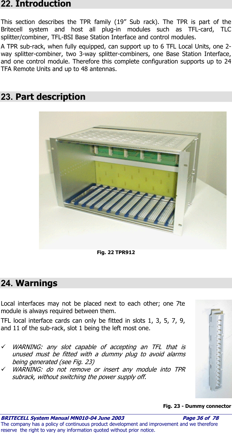     BRITECELL System Manual MN010-04 June 2003                                        Page 36 of  78 The company has a policy of continuous product development and improvement and we therefore reserve  the right to vary any information quoted without prior notice.  22. Introduction  This section describes the TPR family (19” Sub rack). The TPR is part of the Britecell system and host all plug-in modules such as TFL-card, TLC splitter/combiner, TFL-BSI Base Station Interface and control modules. A TPR sub-rack, when fully equipped, can support up to 6 TFL Local Units, one 2-way splitter-combiner, two 3-way splitter-combiners, one Base Station Interface, and one control module. Therefore this complete configuration supports up to 24 TFA Remote Units and up to 48 antennas.  23. Part description  Fig. 22 TPR912   24. Warnings  Local interfaces may not be placed next to each other; one 7te module is always required between them. TFL local interface cards can only be fitted in slots 1, 3, 5, 7, 9, and 11 of the sub-rack, slot 1 being the left most one.   9 WARNING: any slot capable of accepting an TFL that is unused must be fitted with a dummy plug to avoid alarms being generated (see Fig. 23) 9 WARNING: do not remove or insert any module into TPR subrack, without switching the power supply off.    Fig. 23 - Dummy connector 