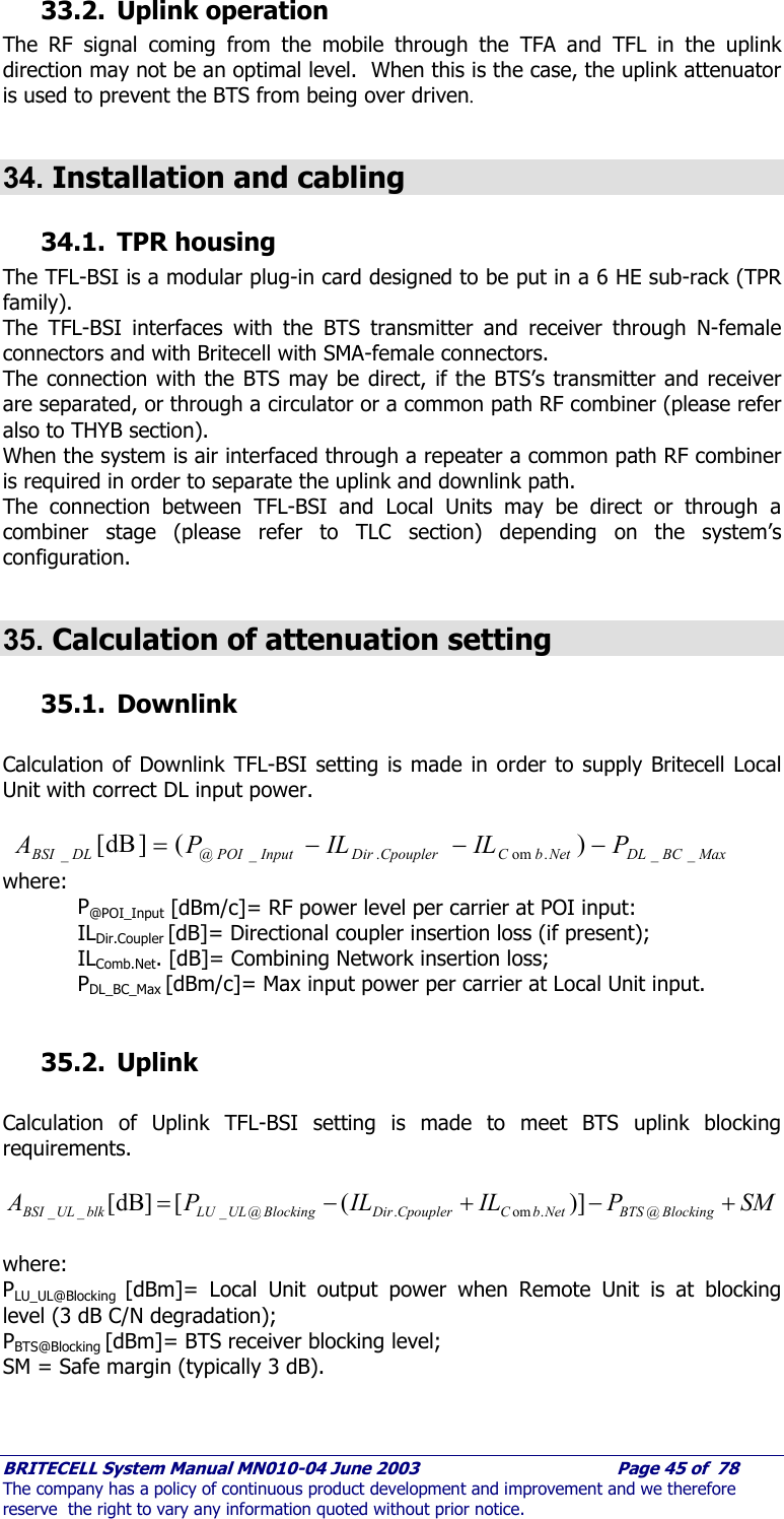     BRITECELL System Manual MN010-04 June 2003                                        Page 45 of  78 The company has a policy of continuous product development and improvement and we therefore reserve  the right to vary any information quoted without prior notice. 33.2. Uplink operation The RF signal coming from the mobile through the TFA and TFL in the uplink direction may not be an optimal level.  When this is the case, the uplink attenuator is used to prevent the BTS from being over driven.  34. Installation and cabling 34.1. TPR housing The TFL-BSI is a modular plug-in card designed to be put in a 6 HE sub-rack (TPR family). The TFL-BSI interfaces with the BTS transmitter and receiver through N-female connectors and with Britecell with SMA-female connectors. The connection with the BTS may be direct, if the BTS’s transmitter and receiver are separated, or through a circulator or a common path RF combiner (please refer also to THYB section). When the system is air interfaced through a repeater a common path RF combiner is required in order to separate the uplink and downlink path. The connection between TFL-BSI and Local Units may be direct or through a combiner stage (please refer to TLC section) depending on the system’s configuration.  35. Calculation of attenuation setting 35.1. Downlink  Calculation of Downlink TFL-BSI setting is made in order to supply Britecell Local Unit with correct DL input power.   MaxBCDLNetbCCpouplerDirInputPOIDLBSI PILILPA __.om._@_ )(]dB[ −−−=  where:  P@POI_Input [dBm/c]= RF power level per carrier at POI input:  ILDir.Coupler [dB]= Directional coupler insertion loss (if present);  ILComb.Net. [dB]= Combining Network insertion loss;  PDL_BC_Max [dBm/c]= Max input power per carrier at Local Unit input.  35.2. Uplink  Calculation of Uplink TFL-BSI setting is made to meet BTS uplink blocking requirements.  SMPILILPA BlockingBTSNetbCCpouplerDirBlockingULLUblkULBSI +−+−= @.om.@___ )]([]dB[   where: PLU_UL@Blocking  [dBm]= Local Unit output power when Remote Unit is at blocking level (3 dB C/N degradation); PBTS@Blocking [dBm]= BTS receiver blocking level; SM = Safe margin (typically 3 dB).  
