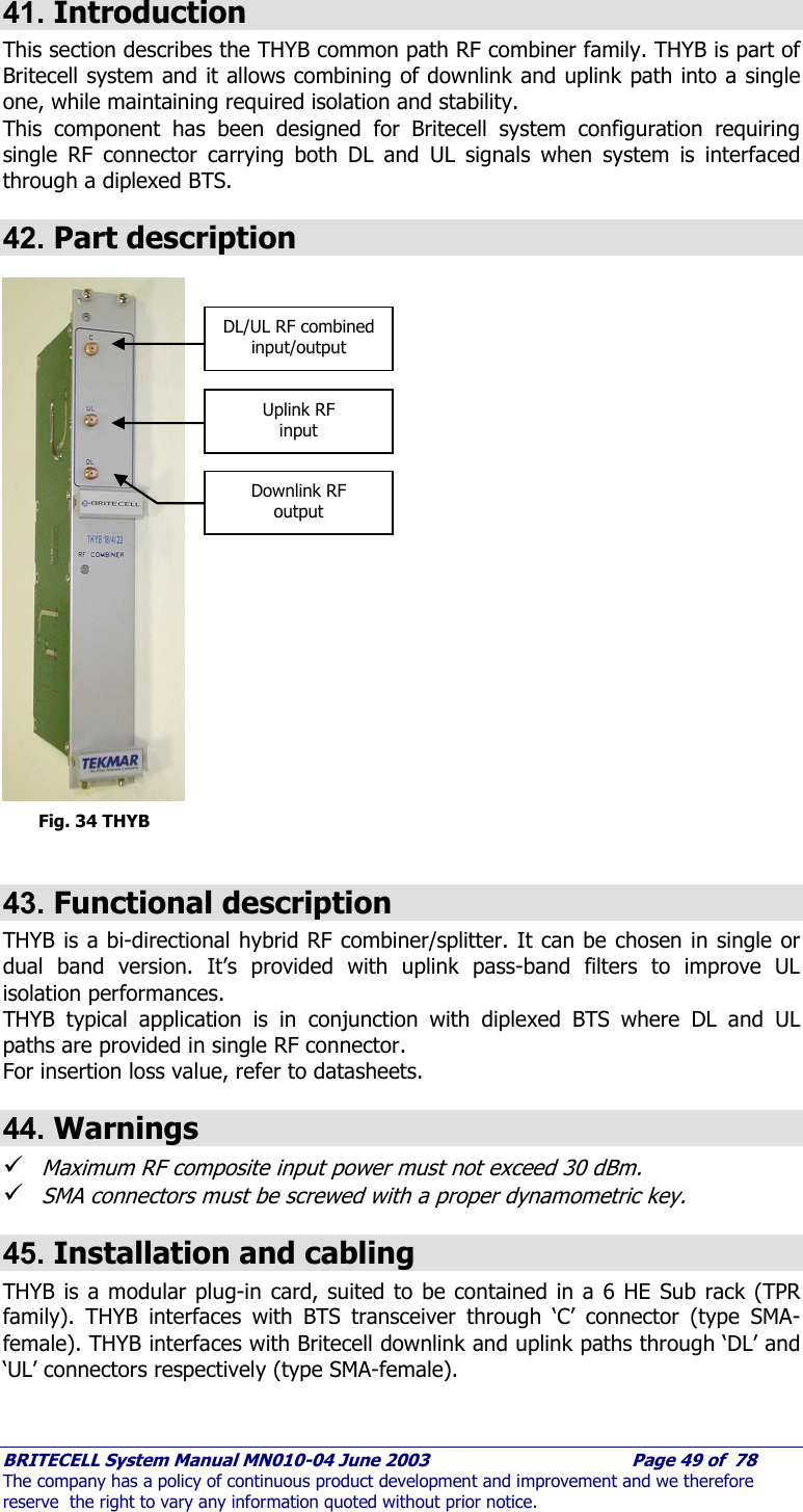     BRITECELL System Manual MN010-04 June 2003                                        Page 49 of  78 The company has a policy of continuous product development and improvement and we therefore reserve  the right to vary any information quoted without prior notice.  41. Introduction This section describes the THYB common path RF combiner family. THYB is part of Britecell system and it allows combining of downlink and uplink path into a single one, while maintaining required isolation and stability.  This component has been designed for Britecell system configuration requiring single RF connector carrying both DL and UL signals when system is interfaced through a diplexed BTS. 42. Part description                             Fig. 34 THYB  43. Functional description THYB is a bi-directional hybrid RF combiner/splitter. It can be chosen in single or dual band version. It’s provided with uplink pass-band filters to improve UL isolation performances. THYB typical application is in conjunction with diplexed BTS where DL and UL paths are provided in single RF connector. For insertion loss value, refer to datasheets. 44. Warnings 9 Maximum RF composite input power must not exceed 30 dBm. 9 SMA connectors must be screwed with a proper dynamometric key. 45. Installation and cabling THYB is a modular plug-in card, suited to be contained in a 6 HE Sub rack (TPR family). THYB interfaces with BTS transceiver through ‘C’ connector (type SMA-female). THYB interfaces with Britecell downlink and uplink paths through ‘DL’ and ‘UL’ connectors respectively (type SMA-female).  DL/UL RF combined input/output Uplink RF input Downlink RF output 