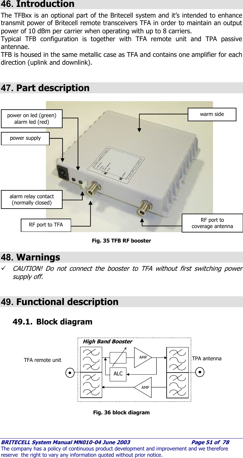     BRITECELL System Manual MN010-04 June 2003                                        Page 51 of  78 The company has a policy of continuous product development and improvement and we therefore reserve  the right to vary any information quoted without prior notice.  46. Introduction The TFBxx is an optional part of the Britecell system and it’s intended to enhance transmit power of Britecell remote transceivers TFA in order to maintain an output power of 10 dBm per carrier when operating with up to 8 carriers.  Typical TFB configuration is together with TFA remote unit and TPA passive antennae.  TFB is housed in the same metallic case as TFA and contains one amplifier for each direction (uplink and downlink).  47. Part description                   Fig. 35 TFB RF booster 48. Warnings 9 CAUTION! Do not connect the booster to TFA without first switching power supply off.  49. Functional description 49.1. Block diagram  Fig. 36 block diagram AMP ALC AMP High Band Booster TPA antenna  TFA remote unit power supply power on led (green) alarm led (red) RF port to TFA alarm relay contact (normally closed) RF port to coverage antenna warm side 