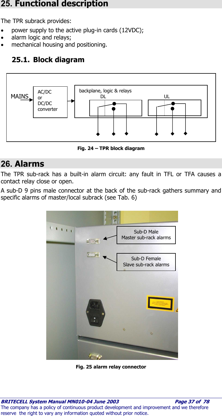     BRITECELL System Manual MN010-04 June 2003                                        Page 37 of  78 The company has a policy of continuous product development and improvement and we therefore reserve  the right to vary any information quoted without prior notice.  25. Functional description  The TPR subrack provides: • power supply to the active plug-in cards (12VDC); • alarm logic and relays; • mechanical housing and positioning. 25.1. Block diagram            Fig. 24 – TPR block diagram 26. Alarms The TPR sub-rack has a built-in alarm circuit: any fault in TFL or TFA causes a contact relay close or open. A sub-D 9 pins male connector at the back of the sub-rack gathers summary and specific alarms of master/local subrack (see Tab. 6)                    Fig. 25 alarm relay connector AC/DC or  DC/DC converter backplane, logic &amp; relays  DL   UL   MAINS Sub-D Male Master sub-rack alarms Sub-D Female Slave sub-rack alarms 