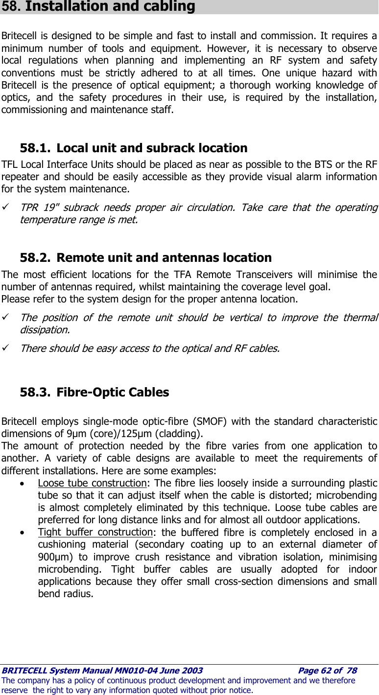     BRITECELL System Manual MN010-04 June 2003                                        Page 62 of  78 The company has a policy of continuous product development and improvement and we therefore reserve  the right to vary any information quoted without prior notice.   58. Installation and cabling  Britecell is designed to be simple and fast to install and commission. It requires a minimum number of tools and equipment. However, it is necessary to observe local regulations when planning and implementing an RF system and safety conventions must be strictly adhered to at all times. One unique hazard with Britecell is the presence of optical equipment; a thorough working knowledge of optics, and the safety procedures in their use, is required by the installation, commissioning and maintenance staff.   58.1. Local unit and subrack location TFL Local Interface Units should be placed as near as possible to the BTS or the RF repeater and should be easily accessible as they provide visual alarm information for the system maintenance.  9 TPR 19&quot; subrack needs proper air circulation. Take care that the operating temperature range is met.  58.2. Remote unit and antennas location The most efficient locations for the TFA Remote Transceivers will minimise the number of antennas required, whilst maintaining the coverage level goal. Please refer to the system design for the proper antenna location. 9 The position of the remote unit should be vertical to improve the thermal dissipation. 9 There should be easy access to the optical and RF cables.   58.3. Fibre-Optic Cables  Britecell employs single-mode optic-fibre (SMOF) with the standard characteristic dimensions of 9µm (core)/125µm (cladding).  The amount of protection needed by the fibre varies from one application to another. A variety of cable designs are available to meet the requirements of different installations. Here are some examples: • Loose tube construction: The fibre lies loosely inside a surrounding plastic tube so that it can adjust itself when the cable is distorted; microbending is almost completely eliminated by this technique. Loose tube cables are preferred for long distance links and for almost all outdoor applications. • Tight buffer construction: the buffered fibre is completely enclosed in a cushioning material (secondary coating up to an external diameter of 900µm) to improve crush resistance and vibration isolation, minimising microbending. Tight buffer cables are usually adopted for indoor applications because they offer small cross-section dimensions and small bend radius. 