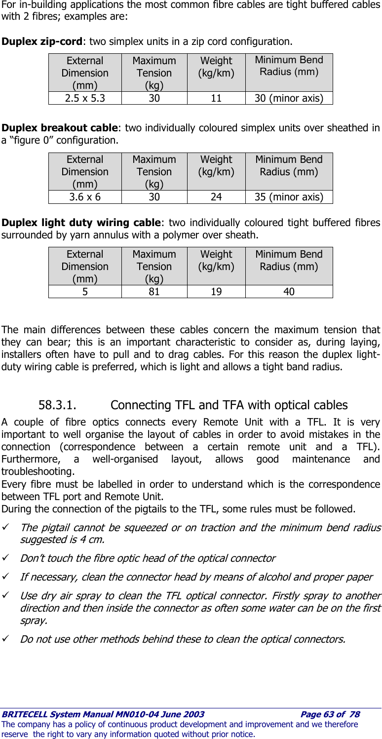     BRITECELL System Manual MN010-04 June 2003                                        Page 63 of  78 The company has a policy of continuous product development and improvement and we therefore reserve  the right to vary any information quoted without prior notice. For in-building applications the most common fibre cables are tight buffered cables with 2 fibres; examples are:  Duplex zip-cord: two simplex units in a zip cord configuration. External Dimension (mm) Maximum Tension (kg) Weight  (kg/km) Minimum Bend Radius (mm) 2.5 x 5.3  30  11  30 (minor axis)  Duplex breakout cable: two individually coloured simplex units over sheathed in a “figure 0” configuration. External Dimension (mm) Maximum Tension (kg) Weight  (kg/km) Minimum Bend Radius (mm) 3.6 x 6  30  24  35 (minor axis)  Duplex light duty wiring cable: two individually coloured tight buffered fibres surrounded by yarn annulus with a polymer over sheath. External Dimension (mm) Maximum Tension (kg) Weight  (kg/km) Minimum Bend Radius (mm) 5 81 19 40   The main differences between these cables concern the maximum tension that they can bear; this is an important characteristic to consider as, during laying, installers often have to pull and to drag cables. For this reason the duplex light-duty wiring cable is preferred, which is light and allows a tight band radius.  58.3.1. Connecting TFL and TFA with optical cables A couple of fibre optics connects every Remote Unit with a TFL. It is very important to well organise the layout of cables in order to avoid mistakes in the connection (correspondence between a certain remote unit and a TFL). Furthermore, a well-organised layout, allows good maintenance and troubleshooting. Every fibre must be labelled in order to understand which is the correspondence between TFL port and Remote Unit.  During the connection of the pigtails to the TFL, some rules must be followed. 9 The pigtail cannot be squeezed or on traction and the minimum bend radius suggested is 4 cm. 9 Don’t touch the fibre optic head of the optical connector 9 If necessary, clean the connector head by means of alcohol and proper paper 9 Use dry air spray to clean the TFL optical connector. Firstly spray to another direction and then inside the connector as often some water can be on the first spray. 9 Do not use other methods behind these to clean the optical connectors. 