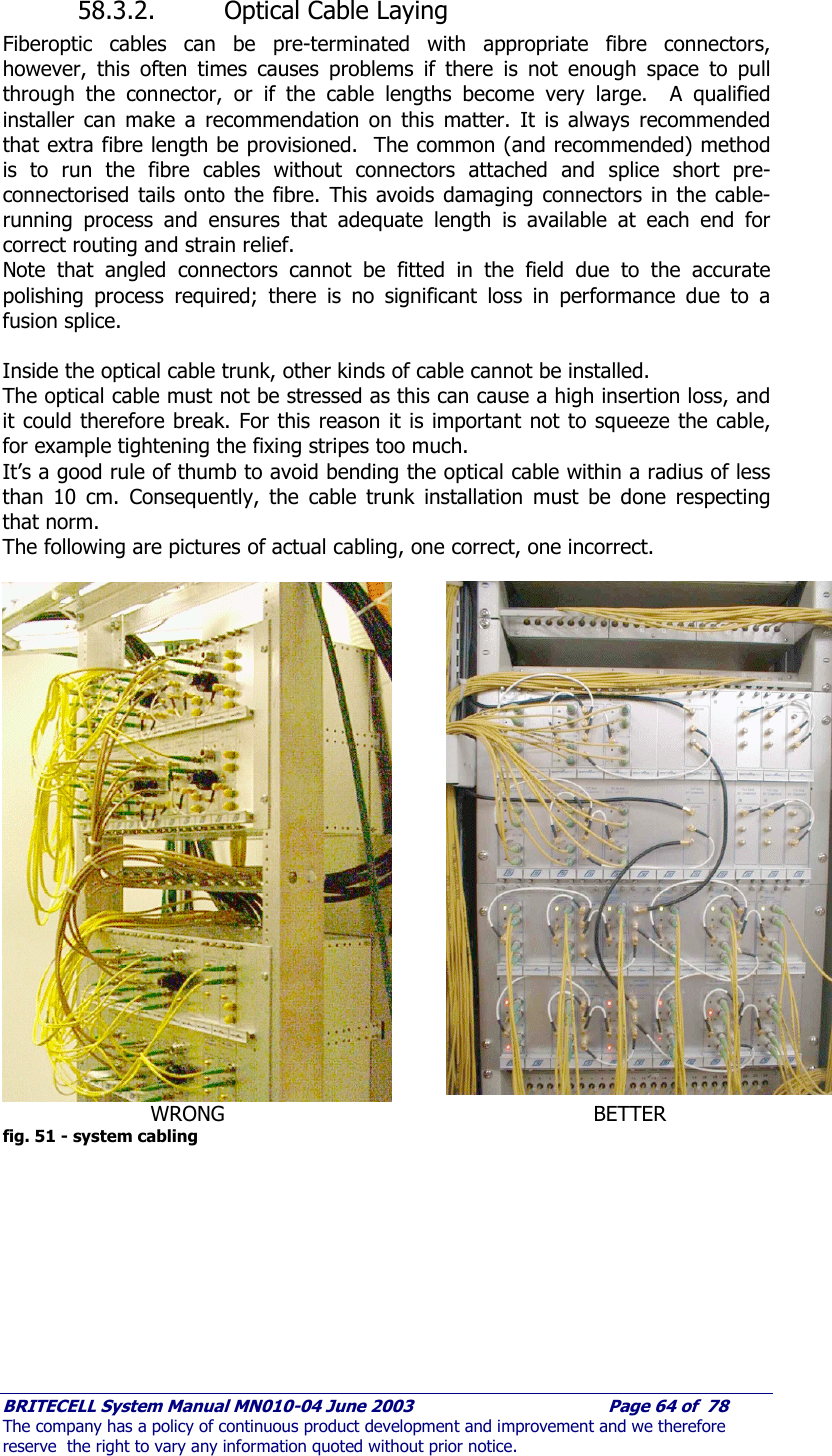     BRITECELL System Manual MN010-04 June 2003                                        Page 64 of  78 The company has a policy of continuous product development and improvement and we therefore reserve  the right to vary any information quoted without prior notice.  58.3.2. Optical Cable Laying Fiberoptic cables can be pre-terminated with appropriate fibre connectors, however, this often times causes problems if there is not enough space to pull through the connector, or if the cable lengths become very large.  A qualified installer can make a recommendation on this matter. It is always recommended that extra fibre length be provisioned.  The common (and recommended) method is to run the fibre cables without connectors attached and splice short pre-connectorised tails onto the fibre. This avoids damaging connectors in the cable-running process and ensures that adequate length is available at each end for correct routing and strain relief. Note that angled connectors cannot be fitted in the field due to the accurate polishing process required; there is no significant loss in performance due to a fusion splice.  Inside the optical cable trunk, other kinds of cable cannot be installed. The optical cable must not be stressed as this can cause a high insertion loss, and it could therefore break. For this reason it is important not to squeeze the cable, for example tightening the fixing stripes too much. It’s a good rule of thumb to avoid bending the optical cable within a radius of less than 10 cm. Consequently, the cable trunk installation must be done respecting that norm. The following are pictures of actual cabling, one correct, one incorrect.    WRONG     BETTER fig. 51 - system cabling 
