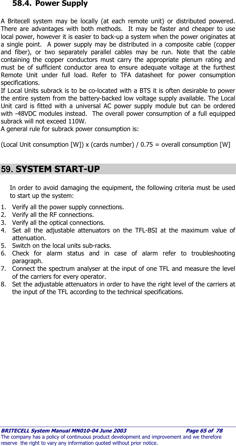     BRITECELL System Manual MN010-04 June 2003                                        Page 65 of  78 The company has a policy of continuous product development and improvement and we therefore reserve  the right to vary any information quoted without prior notice.  58.4. Power Supply  A Britecell system may be locally (at each remote unit) or distributed powered.  There are advantages with both methods.  It may be faster and cheaper to use local power, however it is easier to back-up a system when the power originates at a single point.  A power supply may be distributed in a composite cable (copper and fiber), or two separately parallel cables may be run. Note that the cable containing the copper conductors must carry the appropriate plenum rating and must be of sufficient conductor area to ensure adequate voltage at the furthest Remote Unit under full load. Refer to TFA datasheet for power consumption specifications. If Local Units subrack is to be co-located with a BTS it is often desirable to power the entire system from the battery-backed low voltage supply available. The Local Unit card is fitted with a universal AC power supply module but can be ordered with -48VDC modules instead.  The overall power consumption of a full equipped subrack will not exceed 110W. A general rule for subrack power consumption is:  (Local Unit consumption [W]) x (cards number) / 0.75 = overall consumption [W]  59. SYSTEM START-UP  In order to avoid damaging the equipment, the following criteria must be used to start up the system: 1. Verify all the power supply connections. 2. Verify all the RF connections. 3. Verify all the optical connections. 4. Set all the adjustable attenuators on the TFL-BSI at the maximum value of attenuation. 5. Switch on the local units sub-racks. 6. Check for alarm status and in case of alarm refer to troubleshooting paragraph. 7. Connect the spectrum analyser at the input of one TFL and measure the level of the carriers for every operator. 8. Set the adjustable attenuators in order to have the right level of the carriers at the input of the TFL according to the technical specifications.  