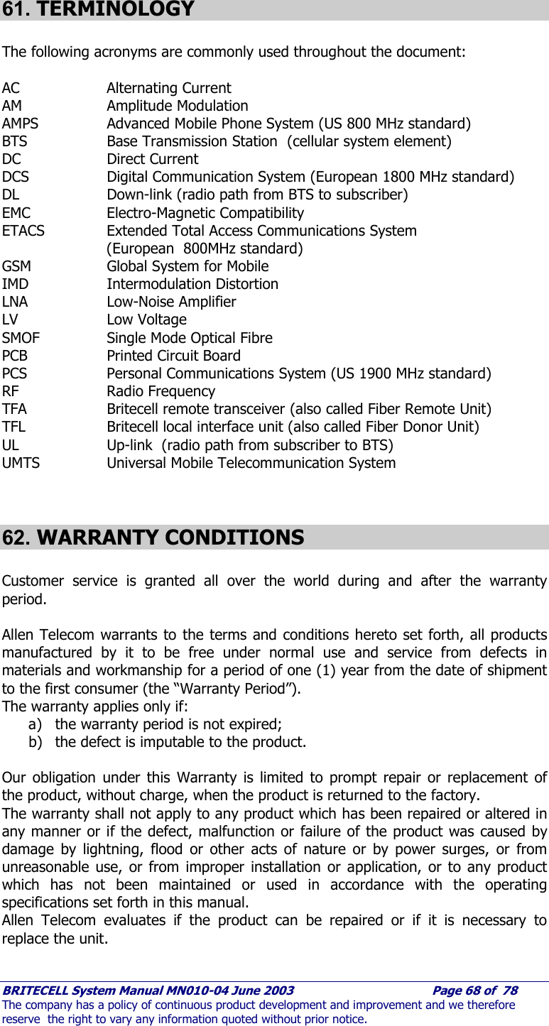    BRITECELL System Manual MN010-04 June 2003                                        Page 68 of  78 The company has a policy of continuous product development and improvement and we therefore reserve  the right to vary any information quoted without prior notice.  61. TERMINOLOGY  The following acronyms are commonly used throughout the document:  AC   Alternating Current AM   Amplitude Modulation AMPS   Advanced Mobile Phone System (US 800 MHz standard) BTS   Base Transmission Station  (cellular system element) DC   Direct Current DCS    Digital Communication System (European 1800 MHz standard) DL    Down-link (radio path from BTS to subscriber) EMC   Electro-Magnetic Compatibility ETACS    Extended Total Access Communications System  (European  800MHz standard) GSM    Global System for Mobile IMD   Intermodulation Distortion LNA   Low-Noise Amplifier LV   Low Voltage SMOF    Single Mode Optical Fibre PCB    Printed Circuit Board PCS    Personal Communications System (US 1900 MHz standard) RF   Radio Frequency TFA    Britecell remote transceiver (also called Fiber Remote Unit) TFL    Britecell local interface unit (also called Fiber Donor Unit) UL    Up-link  (radio path from subscriber to BTS) UMTS   Universal Mobile Telecommunication System   62. WARRANTY CONDITIONS   Customer service is granted all over the world during and after the warranty period.  Allen Telecom warrants to the terms and conditions hereto set forth, all products manufactured by it to be free under normal use and service from defects in materials and workmanship for a period of one (1) year from the date of shipment to the first consumer (the “Warranty Period”).  The warranty applies only if: a) the warranty period is not expired; b) the defect is imputable to the product.  Our obligation under this Warranty is limited to prompt repair or replacement of the product, without charge, when the product is returned to the factory.  The warranty shall not apply to any product which has been repaired or altered in any manner or if the defect, malfunction or failure of the product was caused by damage by lightning, flood or other acts of nature or by power surges, or from unreasonable use, or from improper installation or application, or to any product which has not been maintained or used in accordance with the operating specifications set forth in this manual. Allen Telecom evaluates if the product can be repaired or if it is necessary to replace the unit.   