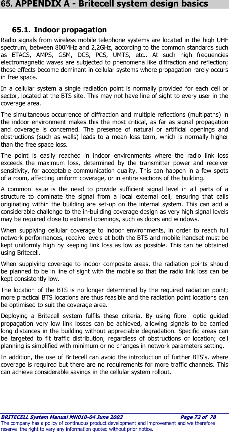     BRITECELL System Manual MN010-04 June 2003                                        Page 72 of  78 The company has a policy of continuous product development and improvement and we therefore reserve  the right to vary any information quoted without prior notice.  65. APPENDIX A - Britecell system design basics  65.1. Indoor propagation Radio signals from wireless mobile telephone systems are located in the high UHF spectrum, between 800MHz and 2,2GHz, according to the common standards such as ETACS, AMPS, GSM, DCS, PCS, UMTS, etc.. At such high frequencies electromagnetic waves are subjected to phenomena like diffraction and reflection; these effects become dominant in cellular systems where propagation rarely occurs in free space. In a cellular system a single radiation point is normally provided for each cell or sector, located at the BTS site. This may not have line of sight to every user in the coverage area. The simultaneous occurrence of diffraction and multiple reflections (multipaths) in the indoor environment makes this the most critical, as far as signal propagation and coverage is concerned. The presence of natural or artificial openings and obstructions (such as walls) leads to a mean loss term, which is normally higher than the free space loss.  The point is easily reached in indoor environments where the radio link loss exceeds the maximum loss, determined by the transmitter power and receiver sensitivity, for acceptable communication quality. This can happen in a few spots of a room, affecting uniform coverage, or in entire sections of the building.  A common issue is the need to provide sufficient signal level in all parts of a structure to dominate the signal from a local external cell, ensuring that calls originating within the building are set-up on the internal system. This can add a considerable challenge to the in-building coverage design as very high signal levels may be required close to external openings, such as doors and windows. When supplying cellular coverage to indoor environments, in order to reach full network performances, receive levels at both the BTS and mobile handset must be kept uniformly high by keeping link loss as low as possible. This can be obtained using Britecell. When supplying coverage to indoor composite areas, the radiation points should be planned to be in line of sight with the mobile so that the radio link loss can be kept consistently low. The location of the BTS is no longer determined by the required radiation point; more practical BTS locations are thus feasible and the radiation point locations can be optimised to suit the coverage area. Deploying a Britecell system fulfils these criteria. By using fibre  optic guided propagation very low link losses can be achieved, allowing signals to be carried long distances in the building without appreciable degradation. Specific areas can be targeted to fit traffic distribution, regardless of obstructions or location; cell planning is simplified with minimum or no changes in network parameters setting. In addition, the use of Britecell can avoid the introduction of further BTS&apos;s, where coverage is required but there are no requirements for more traffic channels. This can achieve considerable savings in the cellular system rollout. 