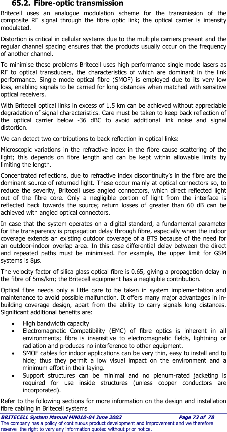     BRITECELL System Manual MN010-04 June 2003                                        Page 73 of  78 The company has a policy of continuous product development and improvement and we therefore reserve  the right to vary any information quoted without prior notice.  65.2. Fibre-optic transmission Britecell uses an analogue modulation scheme for the transmission of the composite RF signal through the fibre optic link; the optical carrier is intensity modulated. Distortion is critical in cellular systems due to the multiple carriers present and the regular channel spacing ensures that the products usually occur on the frequency of another channel.  To minimise these problems Britecell uses high performance single mode lasers as RF to optical transducers, the characteristics of which are dominant in the link performance. Single mode optical fibre (SMOF) is employed due to its very low loss, enabling signals to be carried for long distances when matched with sensitive optical receivers. With Britecell optical links in excess of 1.5 km can be achieved without appreciable degradation of signal characteristics. Care must be taken to keep back reflection of the optical carrier below -36 dBC to avoid additional link noise and signal distortion.  We can detect two contributions to back reflection in optical links: Microscopic variations in the refractive index in the fibre cause scattering of the light; this depends on fibre length and can be kept within allowable limits by limiting the length. Concentrated reflections, due to refractive index discontinuity’s in the fibre are the dominant source of returned light. These occur mainly at optical connectors so, to reduce the severity, Britecell uses angled connectors, which direct reflected light out of the fibre core. Only a negligible portion of light from the interface is reflected back towards the source; return losses of greater than 60 dB can be achieved with angled optical connectors. In case that the system operates on a digital standard, a fundamental parameter for the transparency is propagation delay through fibre, especially when the indoor coverage extends an existing outdoor coverage of a BTS because of the need for an outdoor-indoor overlap area. In this case differential delay between the direct and repeated paths must be minimised. For example, the upper limit for GSM systems is 8µs.  The velocity factor of silica glass optical fibre is 0.65, giving a propagation delay in the fibre of 5ms/km; the Britecell equipment has a negligible contribution. Optical fibre needs only a little care to be taken in system implementation and maintenance to avoid possible malfunction. It offers many major advantages in in-building coverage design, apart from the ability to carry signals long distances. Significant additional benefits are: • High bandwidth capacity  • Electromagnetic Compatibility (EMC) of fibre optics is inherent in all environments; fibre is insensitive to electromagnetic fields, lightning or radiation and produces no interference to other equipment. • SMOF cables for indoor applications can be very thin, easy to install and to hide; thus they permit a low visual impact on the environment and a minimum effort in their laying. • Support structures can be minimal and no plenum-rated jacketing is required for use inside structures (unless copper conductors are incorporated). Refer to the following sections for more information on the design and installation fibre cabling in Britecell systems 