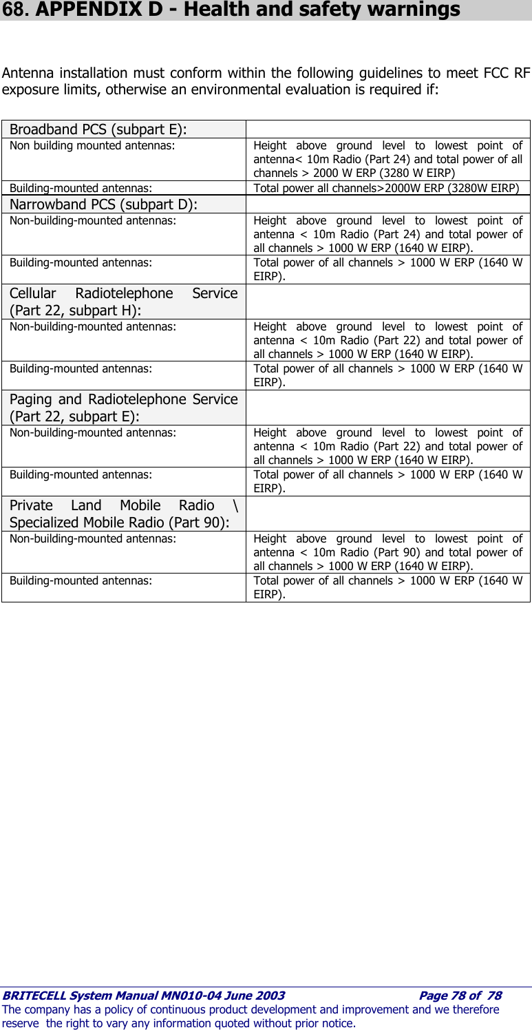     BRITECELL System Manual MN010-04 June 2003                                        Page 78 of  78 The company has a policy of continuous product development and improvement and we therefore reserve  the right to vary any information quoted without prior notice. 68. APPENDIX D - Health and safety warnings   Antenna installation must conform within the following guidelines to meet FCC RF exposure limits, otherwise an environmental evaluation is required if:  Broadband PCS (subpart E):   Non building mounted antennas:  Height above ground level to lowest point of antenna&lt; 10m Radio (Part 24) and total power of all channels &gt; 2000 W ERP (3280 W EIRP) Building-mounted antennas:  Total power all channels&gt;2000W ERP (3280W EIRP) Narrowband PCS (subpart D):   Non-building-mounted antennas:  Height above ground level to lowest point of antenna &lt; 10m Radio (Part 24) and total power of all channels &gt; 1000 W ERP (1640 W EIRP). Building-mounted antennas:  Total power of all channels &gt; 1000 W ERP (1640 W EIRP). Cellular Radiotelephone Service (Part 22, subpart H):  Non-building-mounted antennas:  Height above ground level to lowest point of antenna &lt; 10m Radio (Part 22) and total power of all channels &gt; 1000 W ERP (1640 W EIRP). Building-mounted antennas:  Total power of all channels &gt; 1000 W ERP (1640 W EIRP). Paging and Radiotelephone Service (Part 22, subpart E):  Non-building-mounted antennas:  Height above ground level to lowest point of antenna &lt; 10m Radio (Part 22) and total power of all channels &gt; 1000 W ERP (1640 W EIRP). Building-mounted antennas:  Total power of all channels &gt; 1000 W ERP (1640 W EIRP). Private Land Mobile Radio \ Specialized Mobile Radio (Part 90):  Non-building-mounted antennas:  Height above ground level to lowest point of antenna &lt; 10m Radio (Part 90) and total power of all channels &gt; 1000 W ERP (1640 W EIRP). Building-mounted antennas:  Total power of all channels &gt; 1000 W ERP (1640 W EIRP).  