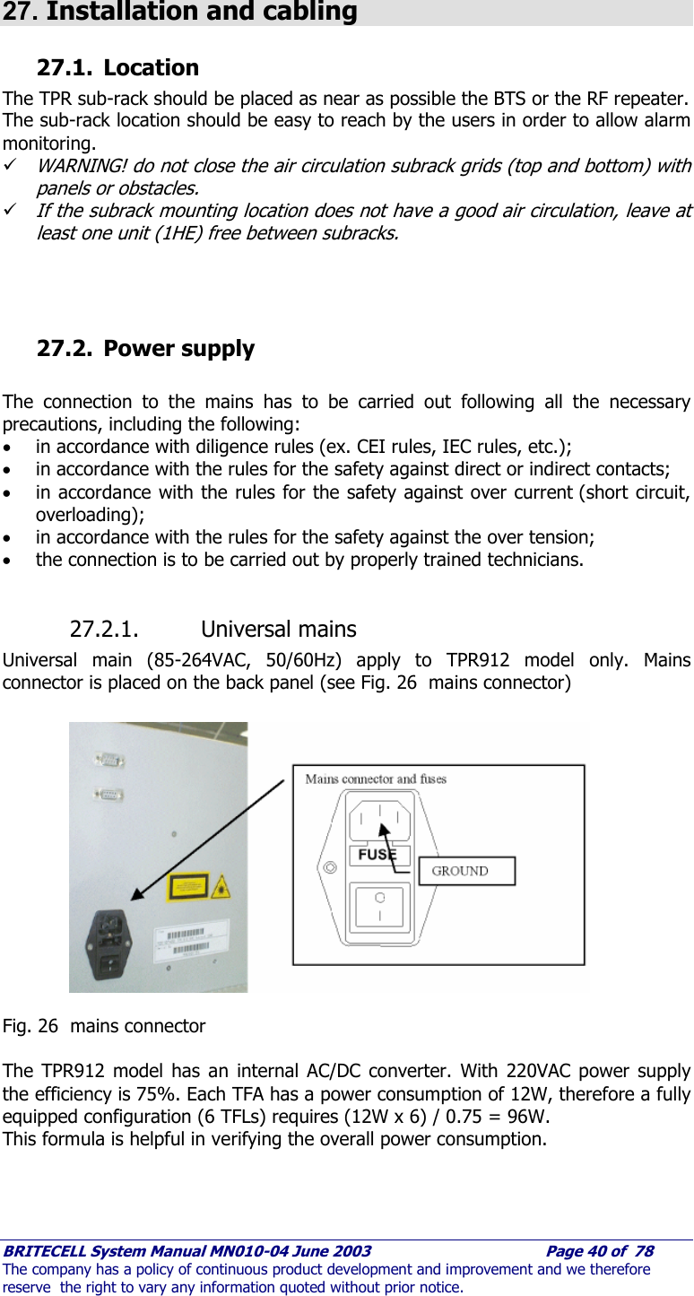     BRITECELL System Manual MN010-04 June 2003                                        Page 40 of  78 The company has a policy of continuous product development and improvement and we therefore reserve  the right to vary any information quoted without prior notice.  27. Installation and cabling 27.1. Location The TPR sub-rack should be placed as near as possible the BTS or the RF repeater. The sub-rack location should be easy to reach by the users in order to allow alarm monitoring. 9 WARNING! do not close the air circulation subrack grids (top and bottom) with panels or obstacles. 9 If the subrack mounting location does not have a good air circulation, leave at least one unit (1HE) free between subracks.     27.2. Power supply  The connection to the mains has to be carried out following all the necessary precautions, including the following: • in accordance with diligence rules (ex. CEI rules, IEC rules, etc.); • in accordance with the rules for the safety against direct or indirect contacts; • in accordance with the rules for the safety against over current (short circuit, overloading); • in accordance with the rules for the safety against the over tension; • the connection is to be carried out by properly trained technicians.  27.2.1. Universal mains  Universal main (85-264VAC, 50/60Hz) apply to TPR912 model only. Mains connector is placed on the back panel (see Fig. 26  mains connector)   Fig. 26  mains connector  The TPR912 model has an internal AC/DC converter. With 220VAC power supply the efficiency is 75%. Each TFA has a power consumption of 12W, therefore a fully equipped configuration (6 TFLs) requires (12W x 6) / 0.75 = 96W. This formula is helpful in verifying the overall power consumption.   