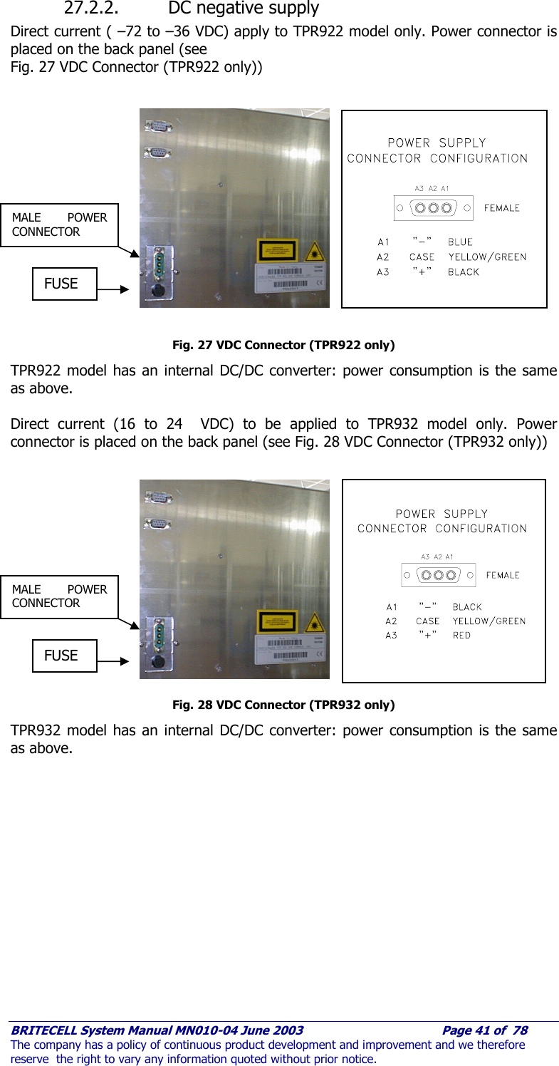     BRITECELL System Manual MN010-04 June 2003                                        Page 41 of  78 The company has a policy of continuous product development and improvement and we therefore reserve  the right to vary any information quoted without prior notice. 27.2.2. DC negative supply  Direct current ( –72 to –36 VDC) apply to TPR922 model only. Power connector is placed on the back panel (see Fig. 27 VDC Connector (TPR922 only))   Fig. 27 VDC Connector (TPR922 only) TPR922 model has an internal DC/DC converter: power consumption is the same as above.  Direct current (16 to 24  VDC) to be applied to TPR932 model only. Power connector is placed on the back panel (see Fig. 28 VDC Connector (TPR932 only))   Fig. 28 VDC Connector (TPR932 only) TPR932 model has an internal DC/DC converter: power consumption is the same as above. FUSE MALE POWER CONNECTOR FUSE MALE POWER CONNECTOR 