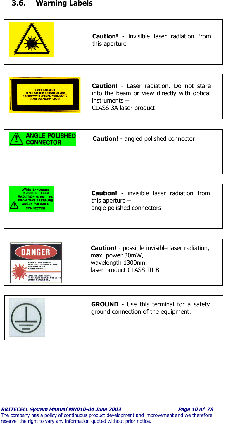     BRITECELL System Manual MN010-04 June 2003                                        Page 10 of  78 The company has a policy of continuous product development and improvement and we therefore reserve  the right to vary any information quoted without prior notice.  3.6.  Warning Labels                                                  Caution! - invisible laser radiation from this aperture   Caution! - Laser radiation. Do not stare into the beam or view directly with optical instruments – CLASS 3A laser product  Caution! - angled polished connector    Caution! - invisible laser radiation from this aperture –  angle polished connectors Caution! - possible invisible laser radiation, max. power 30mW,  wavelength 1300nm,  laser product CLASS III B   GROUND - Use this terminal for a safety ground connection of the equipment. 