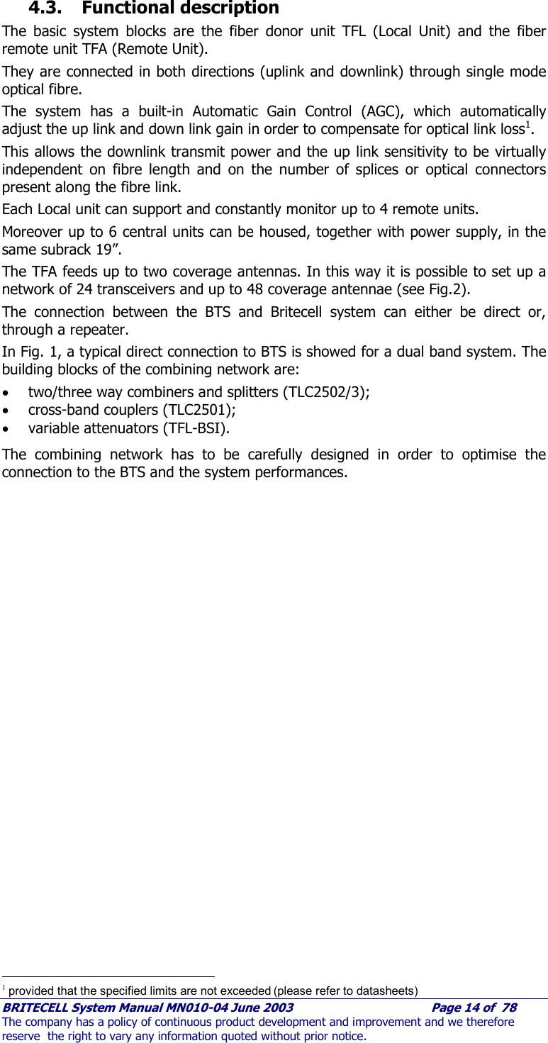     BRITECELL System Manual MN010-04 June 2003                                        Page 14 of  78 The company has a policy of continuous product development and improvement and we therefore reserve  the right to vary any information quoted without prior notice. 4.3. Functional description The basic system blocks are the fiber donor unit TFL (Local Unit) and the fiber remote unit TFA (Remote Unit).  They are connected in both directions (uplink and downlink) through single mode optical fibre.  The system has a built-in Automatic Gain Control (AGC), which automatically adjust the up link and down link gain in order to compensate for optical link loss1.  This allows the downlink transmit power and the up link sensitivity to be virtually independent on fibre length and on the number of splices or optical connectors present along the fibre link. Each Local unit can support and constantly monitor up to 4 remote units.  Moreover up to 6 central units can be housed, together with power supply, in the same subrack 19”.  The TFA feeds up to two coverage antennas. In this way it is possible to set up a network of 24 transceivers and up to 48 coverage antennae (see Fig.2). The connection between the BTS and Britecell system can either be direct or, through a repeater.  In Fig. 1, a typical direct connection to BTS is showed for a dual band system. The building blocks of the combining network are:  • two/three way combiners and splitters (TLC2502/3); • cross-band couplers (TLC2501); • variable attenuators (TFL-BSI). The combining network has to be carefully designed in order to optimise the connection to the BTS and the system performances.                                                  1 provided that the specified limits are not exceeded (please refer to datasheets) 