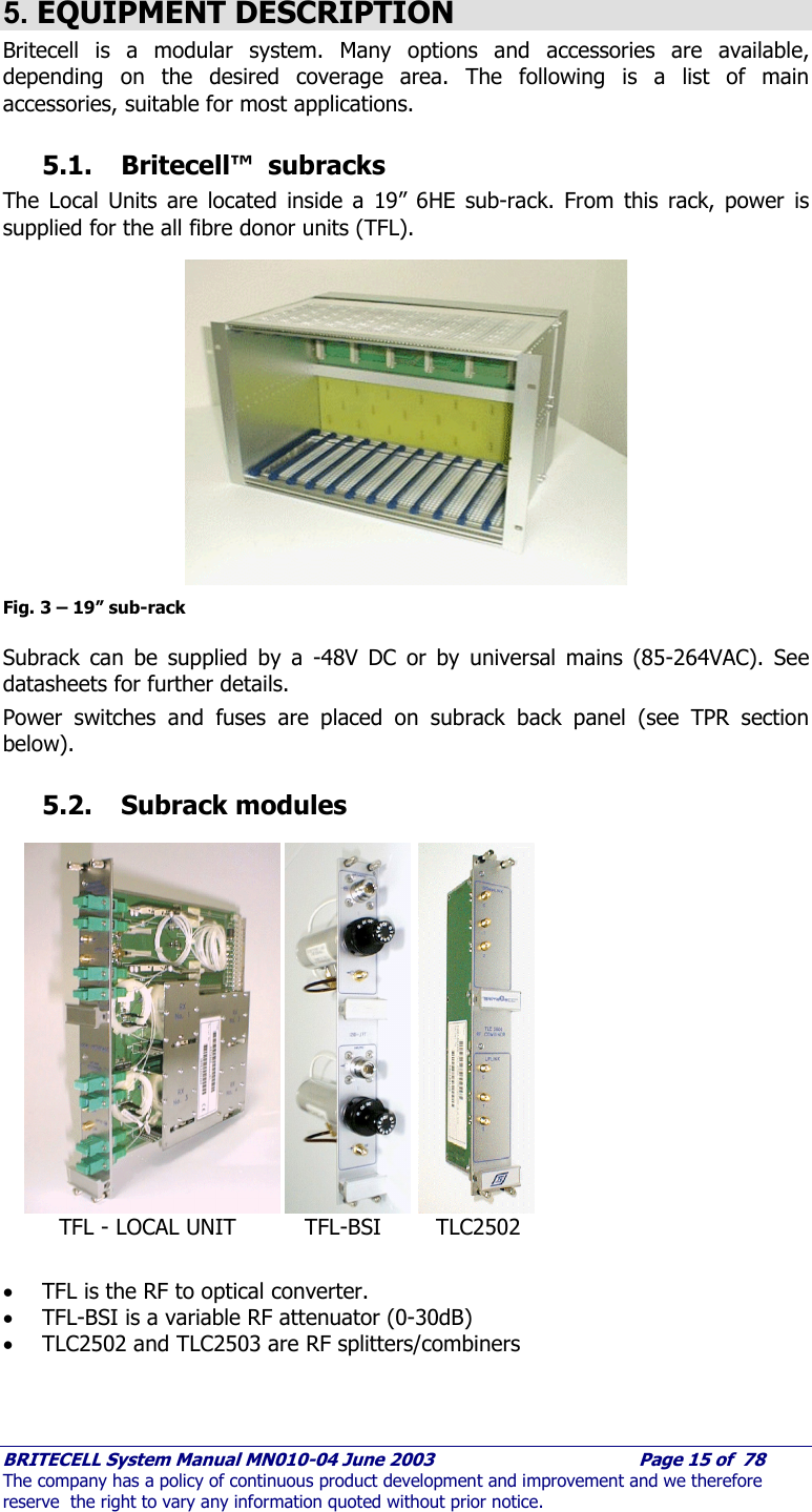     BRITECELL System Manual MN010-04 June 2003                                        Page 15 of  78 The company has a policy of continuous product development and improvement and we therefore reserve  the right to vary any information quoted without prior notice.  5. EQUIPMENT DESCRIPTION Britecell is a modular system. Many options and accessories are available, depending on the desired coverage area. The following is a list of main accessories, suitable for most applications.  5.1. Britecell™  subracks The Local Units are located inside a 19” 6HE sub-rack. From this rack, power is supplied for the all fibre donor units (TFL).               Fig. 3 – 19” sub-rack  Subrack can be supplied by a -48V DC or by universal mains (85-264VAC). See datasheets for further details. Power switches and fuses are placed on subrack back panel (see TPR section below).  5.2. Subrack modules                  • TFL is the RF to optical converter. • TFL-BSI is a variable RF attenuator (0-30dB) • TLC2502 and TLC2503 are RF splitters/combiners       TFL - LOCAL UNIT          TFL-BSI        TLC2502 