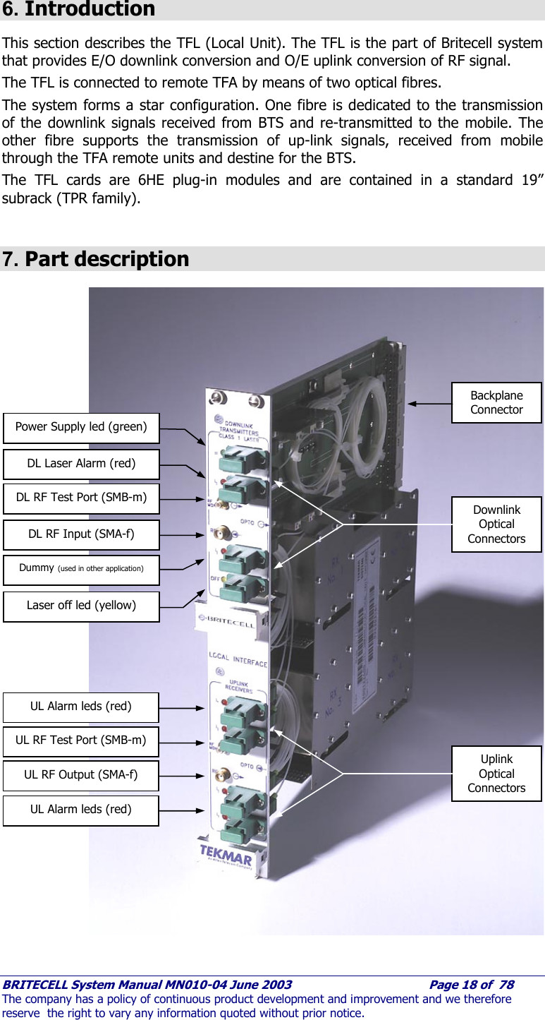     BRITECELL System Manual MN010-04 June 2003                                        Page 18 of  78 The company has a policy of continuous product development and improvement and we therefore reserve  the right to vary any information quoted without prior notice.  6. Introduction This section describes the TFL (Local Unit). The TFL is the part of Britecell system that provides E/O downlink conversion and O/E uplink conversion of RF signal. The TFL is connected to remote TFA by means of two optical fibres.  The system forms a star configuration. One fibre is dedicated to the transmission of the downlink signals received from BTS and re-transmitted to the mobile. The other fibre supports the transmission of up-link signals, received from mobile through the TFA remote units and destine for the BTS. The TFL cards are 6HE plug-in modules and are contained in a standard 19” subrack (TPR family).   7. Part description                               Fig. 7 – TFL Local Unit part description    Power Supply led (green) DL Laser Alarm (red) DL RF Test Port (SMB-m) DL RF Input (SMA-f) Dummy (used in other application) Uplink Optical Connectors UL Alarm leds (red) UL RF Test Port (SMB-m) UL RF Output (SMA-f) Backplane Connector Downlink Optical Connectors Laser off led (yellow) UL Alarm leds (red) 