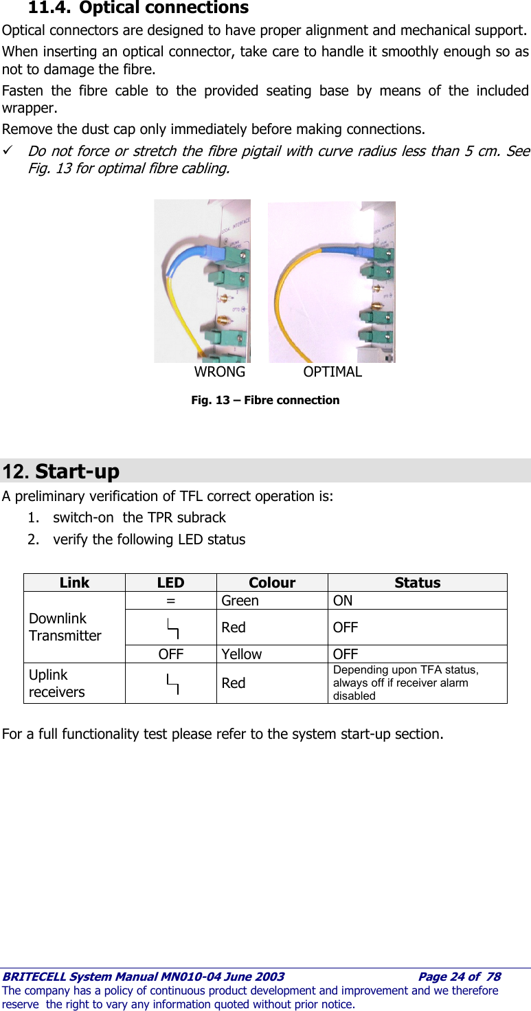     BRITECELL System Manual MN010-04 June 2003                                        Page 24 of  78 The company has a policy of continuous product development and improvement and we therefore reserve  the right to vary any information quoted without prior notice. 11.4. Optical connections Optical connectors are designed to have proper alignment and mechanical support. When inserting an optical connector, take care to handle it smoothly enough so as not to damage the fibre.  Fasten the fibre cable to the provided seating base by means of the included wrapper.  Remove the dust cap only immediately before making connections. 9 Do not force or stretch the fibre pigtail with curve radius less than 5 cm. See Fig. 13 for optimal fibre cabling.    Fig. 13 – Fibre connection   12. Start-up A preliminary verification of TFL correct operation is: 1. switch-on  the TPR subrack 2. verify the following LED status   Link  LED  Colour  Status = Green  ON   Red OFF Downlink Transmitter OFF Yellow  OFF Uplink receivers  Red Depending upon TFA status, always off if receiver alarm disabled  For a full functionality test please refer to the system start-up section.                 WRONG             OPTIMAL 