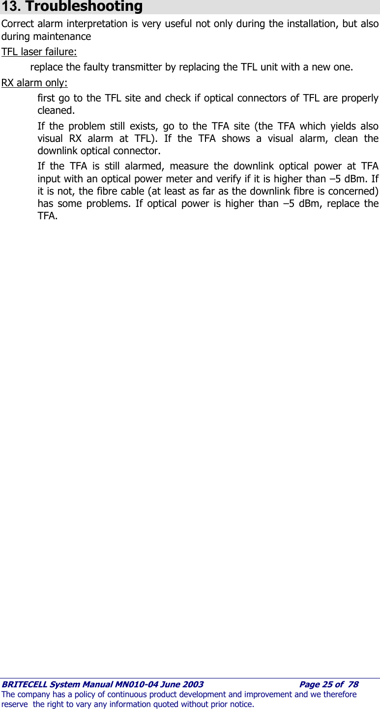     BRITECELL System Manual MN010-04 June 2003                                        Page 25 of  78 The company has a policy of continuous product development and improvement and we therefore reserve  the right to vary any information quoted without prior notice.  13. Troubleshooting Correct alarm interpretation is very useful not only during the installation, but also during maintenance TFL laser failure:  replace the faulty transmitter by replacing the TFL unit with a new one. RX alarm only:  first go to the TFL site and check if optical connectors of TFL are properly cleaned. If the problem still exists, go to the TFA site (the TFA which yields also visual RX alarm at TFL). If the TFA shows a visual alarm, clean the downlink optical connector.  If the TFA is still alarmed, measure the downlink optical power at TFA input with an optical power meter and verify if it is higher than –5 dBm. If it is not, the fibre cable (at least as far as the downlink fibre is concerned) has some problems. If optical power is higher than –5 dBm, replace the TFA.    